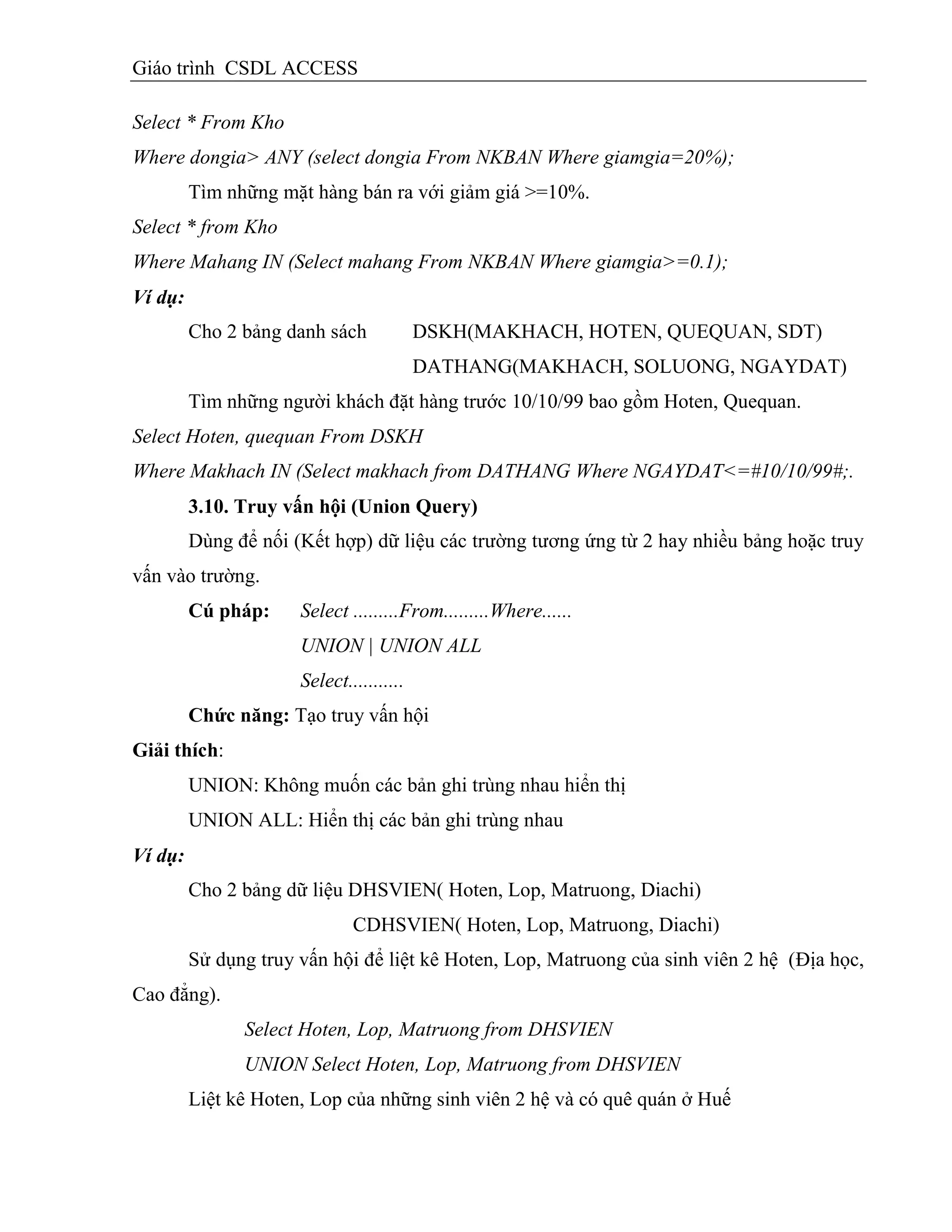 Giáo trình CSDL ACCESS
Select * From Kho
Where dongia> ANY (select dongia From NKBAN Where giamgia=20%);
Tìm những mặt hàng bán ra với giảm giá >=10%.
Select * from Kho
Where Mahang IN (Select mahang From NKBAN Where giamgia>=0.1);
Ví dụ:
Cho 2 bảng danh sách DSKH(MAKHACH, HOTEN, QUEQUAN, SDT)
DATHANG(MAKHACH, SOLUONG, NGAYDAT)
Tìm những người khách đặt hàng trước 10/10/99 bao gồm Hoten, Quequan.
Select Hoten, quequan From DSKH
Where Makhach IN (Select makhach from DATHANG Where NGAYDAT<=#10/10/99#;.
3.10. Truy vấn hội (Union Query)
Dùng để nối (Kết hợp) dữ liệu các trường tương ứng từ 2 hay nhiều bảng hoặc truy
vấn vào trường.
Cú pháp: Select .........From.........Where......
UNION | UNION ALL
Select...........
Chức năng: Tạo truy vấn hội
Giải thìch:
UNION: Không muốn các bản ghi trùng nhau hiển thị
UNION ALL: Hiển thị các bản ghi trùng nhau
Ví dụ:
Cho 2 bảng dữ liệu DHSVIEN( Hoten, Lop, Matruong, Diachi)
CDHSVIEN( Hoten, Lop, Matruong, Diachi)
Sử dụng truy vấn hội để liệt kê Hoten, Lop, Matruong của sinh viên 2 hệ (Địa học,
Cao đẳng).
Select Hoten, Lop, Matruong from DHSVIEN
UNION Select Hoten, Lop, Matruong from DHSVIEN
Liệt kê Hoten, Lop của những sinh viên 2 hệ và có quê quán ở Huế
 