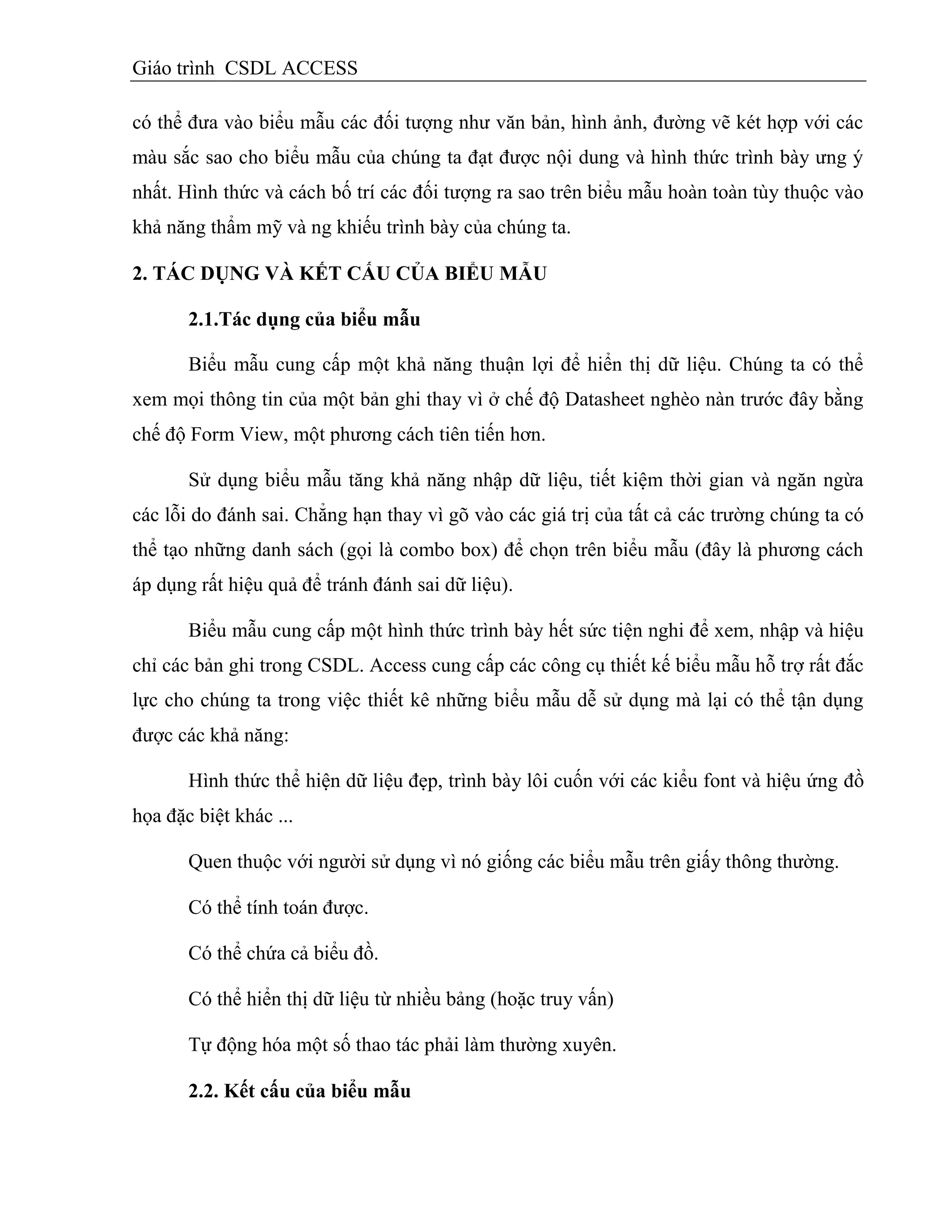 Giáo trình CSDL ACCESS
có thể đưa vào biểu mẫu các đối tượng như văn bản, hình ảnh, đường vẽ két hợp với các
màu sắc sao cho biểu mẫu của chúng ta đạt được nội dung và hình thức trình bày ưng ý
nhất. Hình thức và cách bố trí các đối tượng ra sao trên biểu mẫu hoàn toàn tùy thuộc vào
khả năng thẩm mỹ và ng khiếu trình bày của chúng ta.
2. TÁC DỤNG VÀ KẾT CẤU CỦA BIỂU MẪU
2.1.Tác dụng của biểu mẫu
Biểu mẫu cung cấp một khả năng thuận lợi để hiển thị dữ liệu. Chúng ta có thể
xem mọi thông tin của một bản ghi thay vì ở chế độ Datasheet nghèo nàn trước đây bằng
chế độ Form View, một phương cách tiên tiến hơn.
Sử dụng biểu mẫu tăng khả năng nhập dữ liệu, tiết kiệm thời gian và ngăn ngừa
các lỗi do đánh sai. Chẳng hạn thay vì gõ vào các giá trị của tất cả các trường chúng ta có
thể tạo những danh sách (gọi là combo box) để chọn trên biểu mẫu (đây là phương cách
áp dụng rất hiệu quả để tránh đánh sai dữ liệu).
Biểu mẫu cung cấp một hình thức trình bày hết sức tiện nghi để xem, nhập và hiệu
chỉ các bản ghi trong CSDL. Access cung cấp các công cụ thiết kế biểu mẫu hỗ trợ rất đắc
lực cho chúng ta trong việc thiết kê những biểu mẫu dễ sử dụng mà lại có thể tận dụng
được các khả năng:
Hình thức thể hiện dữ liệu đẹp, trình bày lôi cuốn với các kiểu font và hiệu ứng đồ
họa đặc biệt khác ...
Quen thuộc với người sử dụng vì nó giống các biểu mẫu trên giấy thông thường.
Có thể tính toán được.
Có thể chứa cả biểu đồ.
Có thể hiển thị dữ liệu từ nhiều bảng (hoặc truy vấn)
Tự động hóa một số thao tác phải làm thường xuyên.
2.2. Kết cấu của biểu mẫu
 