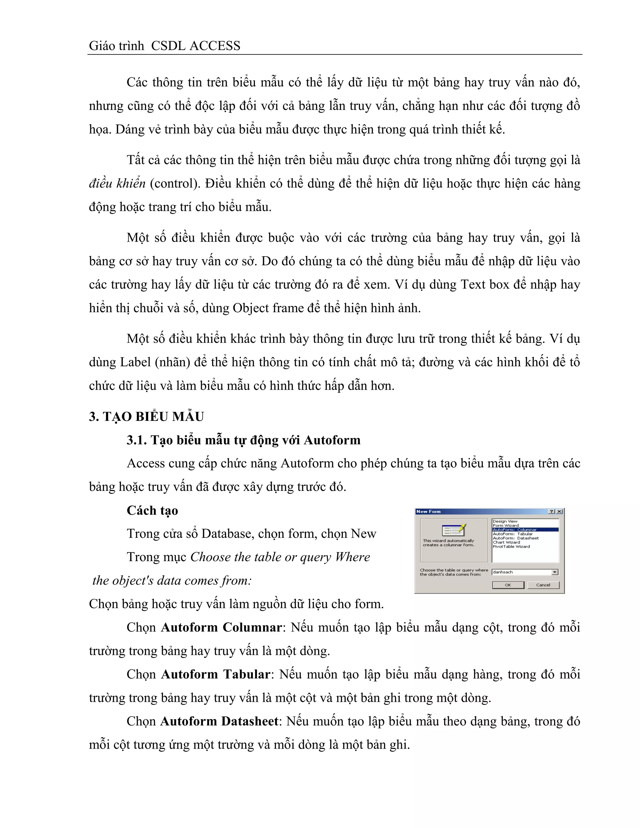 Giáo trình CSDL ACCESS
Các thông tin trên biểu mẫu có thể lấy dữ liệu từ một bảng hay truy vấn nào đó,
nhưng cũng có thể độc lập đối với cả bảng lẫn truy vấn, chẳng hạn như các đối tượng đồ
họa. Dáng vẻ trình bày của biểu mẫu được thực hiện trong quá trình thiết kế.
Tất cả các thông tin thể hiện trên biểu mẫu được chứa trong những đối tượng gọi là
điều khiển (control). Điều khiển có thể dùng để thể hiện dữ liệu hoặc thực hiện các hàng
động hoặc trang trí cho biểu mẫu.
Một số điều khiển được buộc vào với các trường của bảng hay truy vấn, gọi là
bảng cơ sở hay truy vấn cơ sở. Do đó chúng ta có thể dùng biểu mẫu để nhập dữ liệu vào
các trường hay lấy dữ liệu từ các trường đó ra để xem. Ví dụ dùng Text box để nhập hay
hiển thị chuỗi và số, dùng Object frame để thể hiện hình ảnh.
Một số điều khiển khác trình bày thông tin được lưu trữ trong thiết kế bảng. Ví dụ
dùng Label (nhãn) để thể hiện thông tin có tính chất mô tả; đường và các hình khối để tổ
chức dữ liệu và làm biểu mẫu có hình thức hấp dẫn hơn.
3. TẠO BIỂU MẪU
3.1. Tạo biểu mẫu tự động với Autoform
Access cung cấp chức năng Autoform cho phép chúng ta tạo biểu mẫu dựa trên các
bảng hoặc truy vấn đã được xây dựng trước đó.
Cách tạo
Trong cửa sổ Database, chọn form, chọn New
Trong mục Choose the table or query Where
the object's data comes from:
Chọn bảng hoặc truy vấn làm nguồn dữ liệu cho form.
Chọn Autoform Columnar: Nếu muốn tạo lập biểu mẫu dạng cột, trong đó mỗi
trường trong bảng hay truy vấn là một dòng.
Chọn Autoform Tabular: Nếu muốn tạo lập biểu mẫu dạng hàng, trong đó mỗi
trường trong bảng hay truy vấn là một cột và một bản ghi trong một dòng.
Chọn Autoform Datasheet: Nếu muốn tạo lập biểu mẫu theo dạng bảng, trong đó
mỗi cột tương ứng một trường và mỗi dòng là một bản ghi.
 