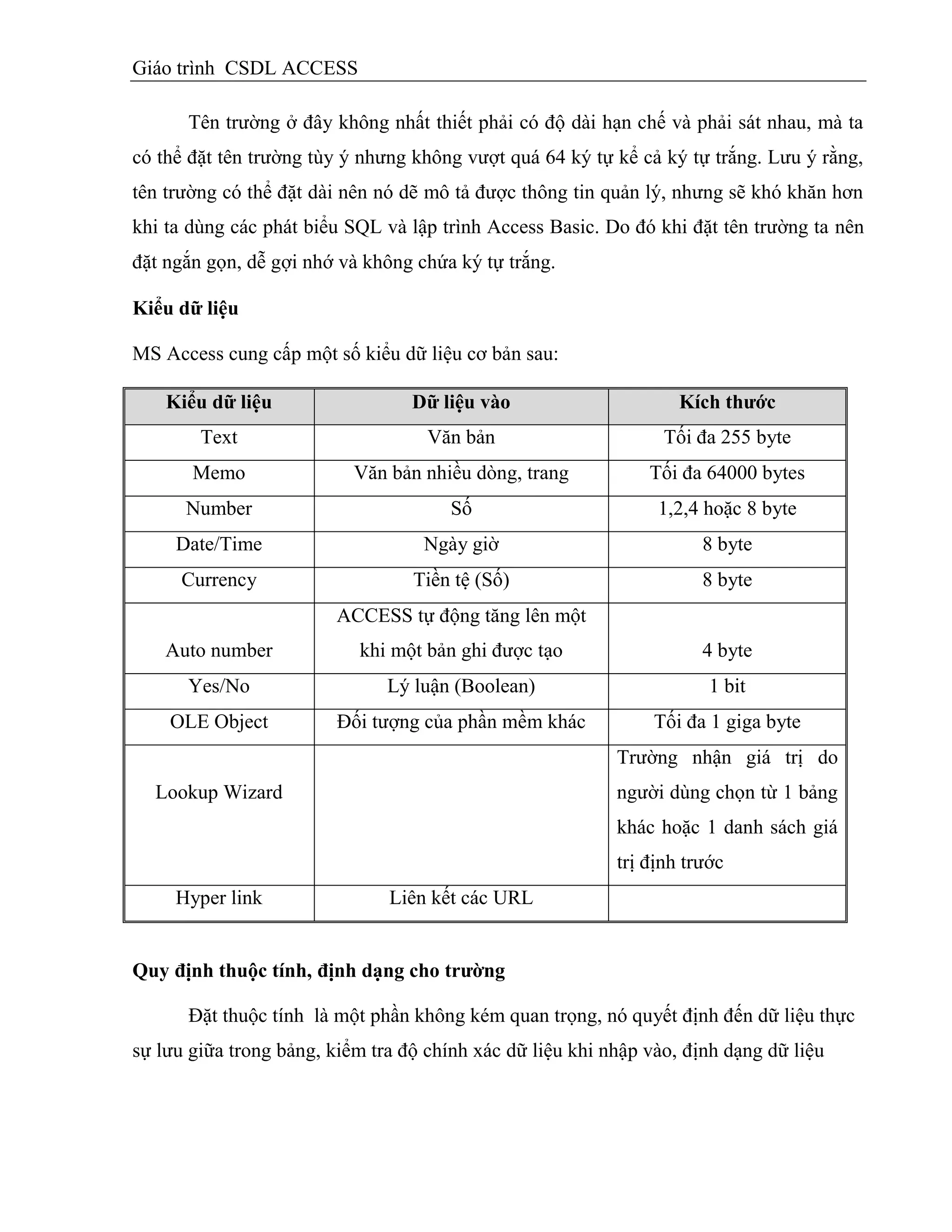 Giáo trình CSDL ACCESS
Tên trường ở đây không nhất thiết phải có độ dài hạn chế và phải sát nhau, mà ta
có thể đặt tên trường tùy ý nhưng không vượt quá 64 ký tự kể cả ký tự trắng. Lưu ý rằng,
tên trường có thể đặt dài nên nó dẽ mô tả được thông tin quản lý, nhưng sẽ khó khăn hơn
khi ta dùng các phát biểu SQL và lập trình Access Basic. Do đó khi đặt tên trường ta nên
đặt ngắn gọn, dễ gợi nhớ và không chứa ký tự trắng.
Kiểu dữ liệu
MS Access cung cấp một số kiểu dữ liệu cơ bản sau:
Kiểu dữ liệu Dữ liệu vào Kìch thƣớc
Text Văn bản Tối đa 255 byte
Memo Văn bản nhiều dòng, trang Tối đa 64000 bytes
Number Số 1,2,4 hoặc 8 byte
Date/Time Ngày giờ 8 byte
Currency Tiền tệ (Số) 8 byte
Auto number
ACCESS tự động tăng lên một
khi một bản ghi được tạo 4 byte
Yes/No Lý luận (Boolean) 1 bit
OLE Object Đối tượng của phần mềm khác Tối đa 1 giga byte
Lookup Wizard
Trường nhận giá trị do
người dùng chọn từ 1 bảng
khác hoặc 1 danh sách giá
trị định trước
Hyper link Liên kết các URL
Quy định thuộc tình, định dạng cho trƣờng
Đặt thuộc tính là một phần không kém quan trọng, nó quyết định đến dữ liệu thực
sự lưu giữa trong bảng, kiểm tra độ chính xác dữ liệu khi nhập vào, định dạng dữ liệu
 