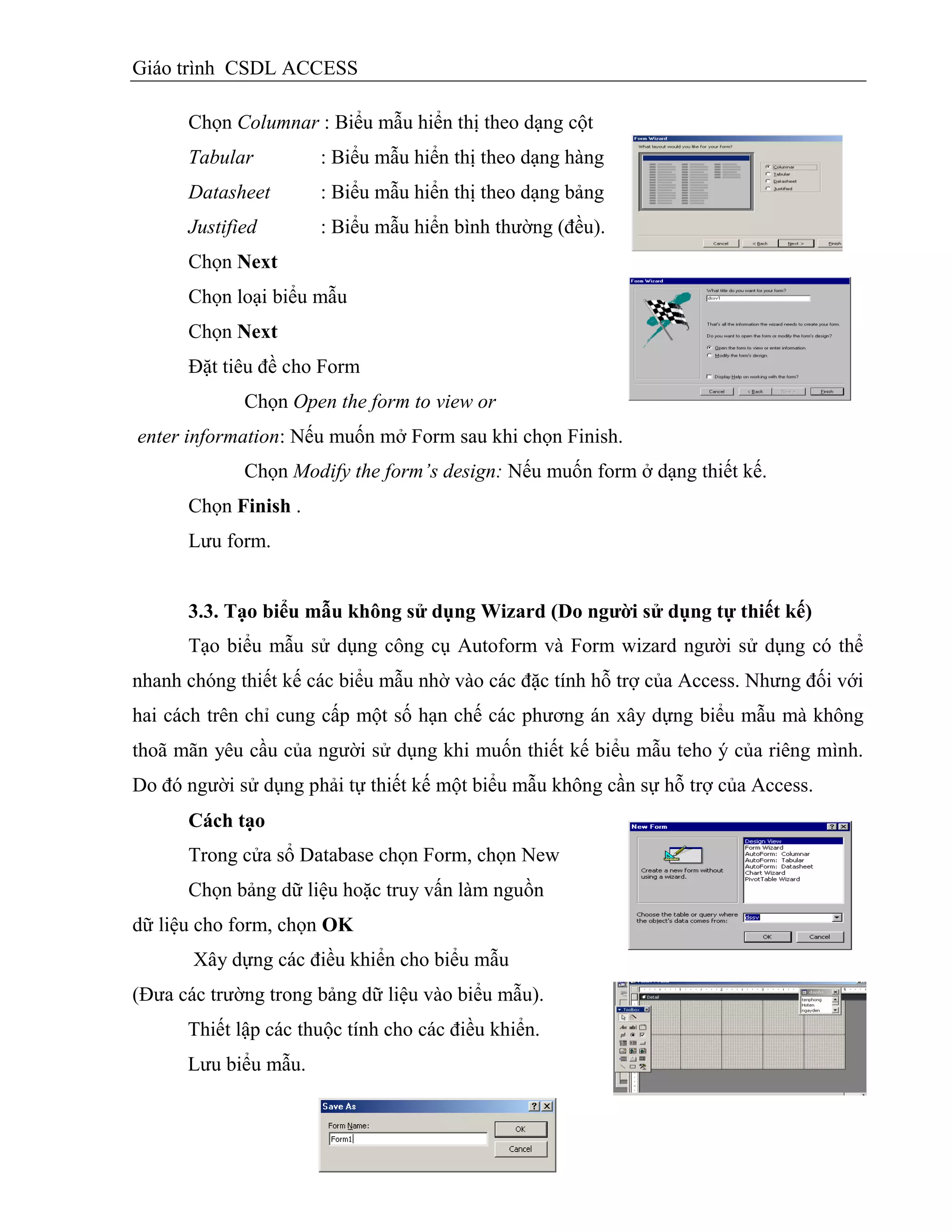 Giáo trình CSDL ACCESS
Chọn Columnar : Biểu mẫu hiển thị theo dạng cột
Tabular : Biểu mẫu hiển thị theo dạng hàng
Datasheet : Biểu mẫu hiển thị theo dạng bảng
Justified : Biểu mẫu hiển bình thường (đều).
Chọn Next
Chọn loại biểu mẫu
Chọn Next
Đặt tiêu đề cho Form
Chọn Open the form to view or
enter information: Nếu muốn mở Form sau khi chọn Finish.
Chọn Modify the form’s design: Nếu muốn form ở dạng thiết kế.
Chọn Finish .
Lưu form.
3.3. Tạo biểu mẫu không sử dụng Wizard (Do ngƣời sử dụng tự thiết kế)
Tạo biểu mẫu sử dụng công cụ Autoform và Form wizard người sử dụng có thể
nhanh chóng thiết kế các biểu mẫu nhờ vào các đặc tính hỗ trợ của Access. Nhưng đối với
hai cách trên chỉ cung cấp một số hạn chế các phương án xây dựng biểu mẫu mà không
thoã mãn yêu cầu của người sử dụng khi muốn thiết kế biểu mẫu teho ý của riêng mình.
Do đó người sử dụng phải tự thiết kế một biểu mẫu không cần sự hỗ trợ của Access.
Cách tạo
Trong cửa sổ Database chọn Form, chọn New
Chọn bảng dữ liệu hoặc truy vấn làm nguồn
dữ liệu cho form, chọn OK
Xây dựng các điều khiển cho biểu mẫu
(Đưa các trường trong bảng dữ liệu vào biểu mẫu).
Thiết lập các thuộc tính cho các điều khiển.
Lưu biểu mẫu.
 