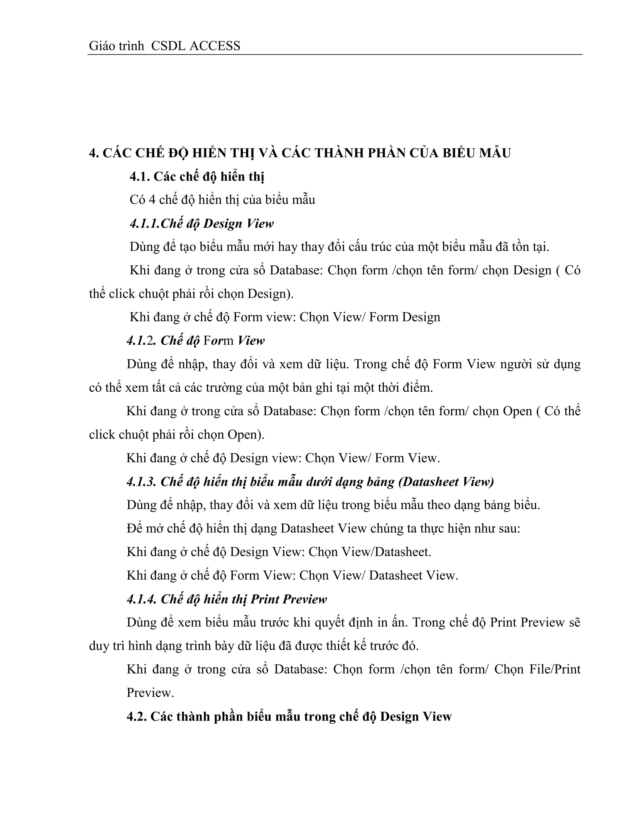 Giáo trình CSDL ACCESS
4. CÁC CHẾ ĐỘ HIỂN THỊ VÀ CÁC THÀNH PHẦN CỦA BIỂU MẪU
4.1. Các chế độ hiển thị
Có 4 chế độ hiển thị của biểu mẫu
4.1.1.Chế độ Design View
Dùng để tạo biểu mẫu mới hay thay đổi cấu trúc của một biểu mẫu đã tồn tại.
Khi đang ở trong cửa sổ Database: Chọn form /chọn tên form/ chọn Design ( Có
thể click chuột phải rồi chọn Design).
Khi đang ở chế độ Form view: Chọn View/ Form Design
4.1.2. Chế độ Form View
Dùng để nhập, thay đổi và xem dữ liệu. Trong chế độ Form View người sử dụng
có thể xem tất cả các trường của một bản ghi tại một thời điểm.
Khi đang ở trong cửa sổ Database: Chọn form /chọn tên form/ chọn Open ( Có thể
click chuột phải rồi chọn Open).
Khi đang ở chế độ Design view: Chọn View/ Form View.
4.1.3. Chế độ hiển thị biểu mẫu dưới dạng bảng (Datasheet View)
Dùng để nhập, thay đổi và xem dữ liệu trong biểu mẫu theo dạng bảng biểu.
Để mở chế độ hiển thị dạng Datasheet View chúng ta thực hiện như sau:
Khi đang ở chế độ Design View: Chọn View/Datasheet.
Khi đang ở chế độ Form View: Chọn View/ Datasheet View.
4.1.4. Chế độ hiển thị Print Preview
Dùng để xem biểu mẫu trước khi quyết định in ấn. Trong chế độ Print Preview sẽ
duy trì hình dạng trình bày dữ liệu đã được thiết kế trước đó.
Khi đang ở trong cửa sổ Database: Chọn form /chọn tên form/ Chọn File/Print
Preview.
4.2. Các thành phần biểu mẫu trong chế độ Design View
 