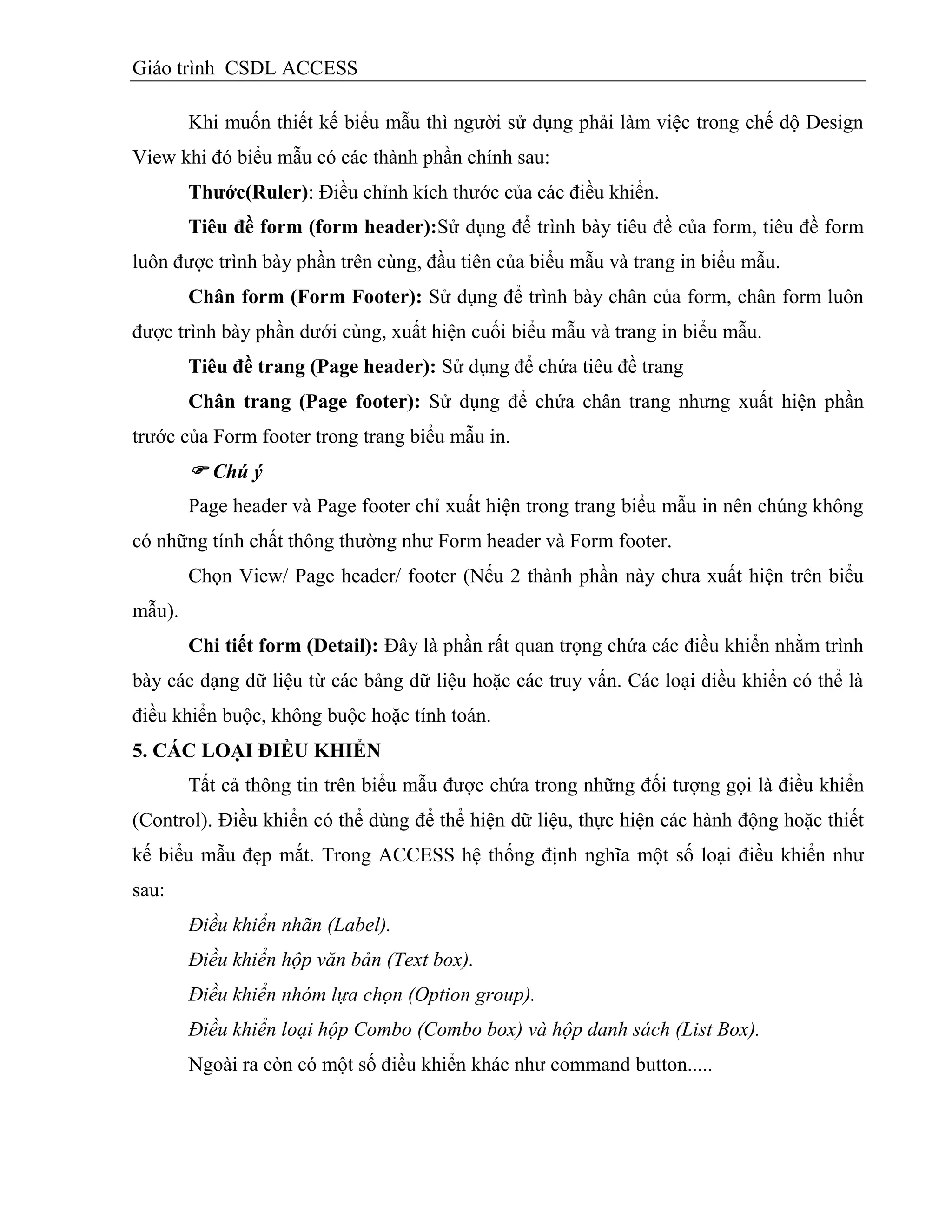 Giáo trình CSDL ACCESS
Khi muốn thiết kế biểu mẫu thì người sử dụng phải làm việc trong chế dộ Design
View khi đó biểu mẫu có các thành phần chính sau:
Thƣớc(Ruler): Điều chỉnh kích thước của các điều khiển.
Tiêu đề form (form header):Sử dụng để trình bày tiêu đề của form, tiêu đề form
luôn được trình bày phần trên cùng, đầu tiên của biểu mẫu và trang in biểu mẫu.
Chân form (Form Footer): Sử dụng để trình bày chân của form, chân form luôn
được trình bày phần dưới cùng, xuất hiện cuối biểu mẫu và trang in biểu mẫu.
Tiêu đề trang (Page header): Sử dụng để chứa tiêu đề trang
Chân trang (Page footer): Sử dụng để chứa chân trang nhưng xuất hiện phần
trước của Form footer trong trang biểu mẫu in.
 Chú ý
Page header và Page footer chỉ xuất hiện trong trang biểu mẫu in nên chúng không
có những tính chất thông thường như Form header và Form footer.
Chọn View/ Page header/ footer (Nếu 2 thành phần này chưa xuất hiện trên biểu
mẫu).
Chi tiết form (Detail): Đây là phần rất quan trọng chứa các điều khiển nhằm trình
bày các dạng dữ liệu từ các bảng dữ liệu hoặc các truy vấn. Các loại điều khiển có thể là
điều khiển buộc, không buộc hoặc tính toán.
5. CÁC LOẠI ĐIỀU KHIỂN
Tất cả thông tin trên biểu mẫu được chứa trong những đối tượng gọi là điều khiển
(Control). Điều khiển có thể dùng để thể hiện dữ liệu, thực hiện các hành động hoặc thiết
kế biểu mẫu đẹp mắt. Trong ACCESS hệ thống định nghĩa một số loại điều khiển như
sau:
Điều khiển nhãn (Label).
Điều khiển hộp văn bản (Text box).
Điều khiển nhóm lựa chọn (Option group).
Điều khiển loại hộp Combo (Combo box) và hộp danh sách (List Box).
Ngoài ra còn có một số điều khiển khác như command button.....
 