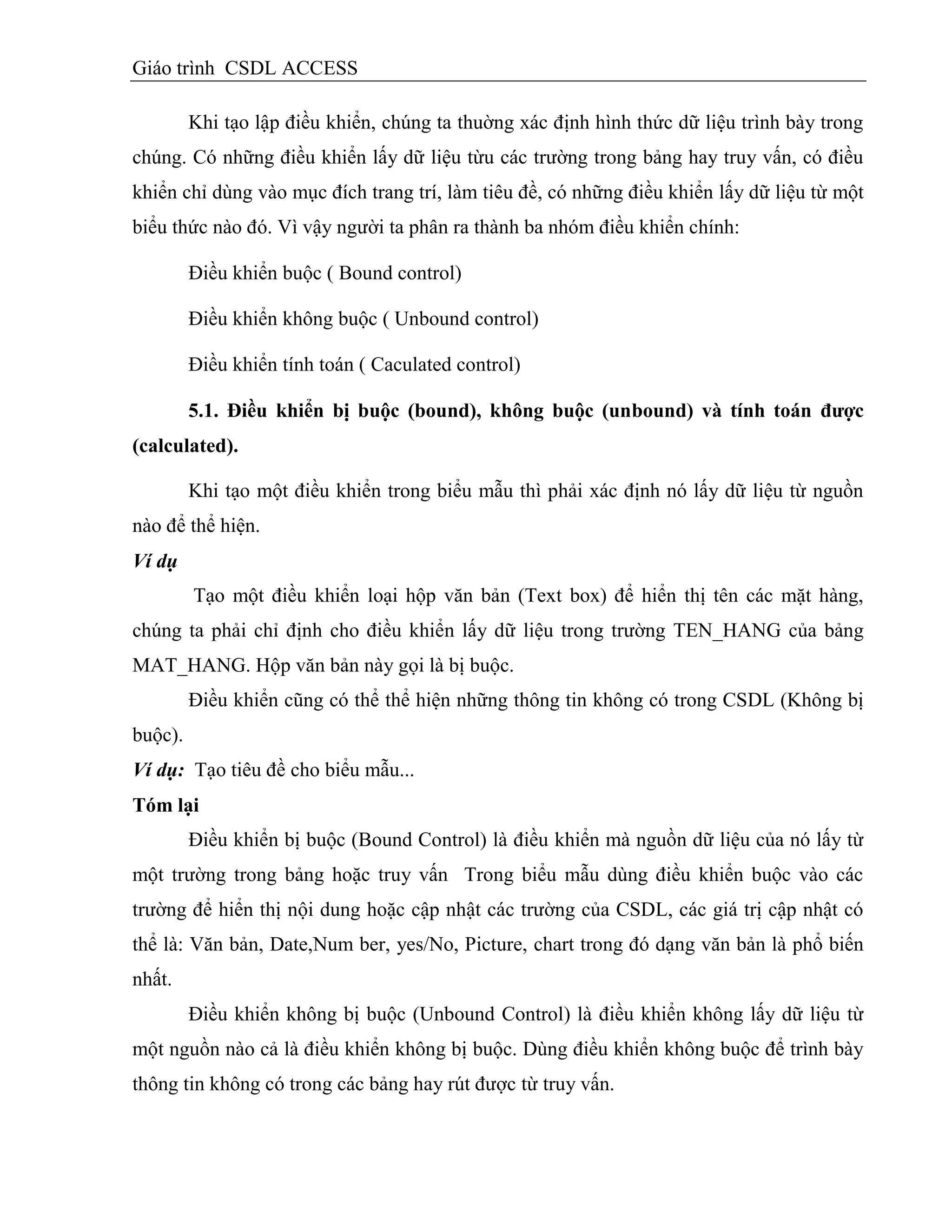 Giáo trình CSDL ACCESS
Khi tạo lập điều khiển, chúng ta thuờng xác định hình thức dữ liệu trình bày trong
chúng. Có những điều khiển lấy dữ liệu từu các trường trong bảng hay truy vấn, có điều
khiển chỉ dùng vào mục đích trang trí, làm tiêu đề, có những điều khiển lấy dữ liệu từ một
biểu thức nào đó. Vì vậy người ta phân ra thành ba nhóm điều khiển chính:
Điều khiển buộc ( Bound control)
Điều khiển không buộc ( Unbound control)
Điều khiển tính toán ( Caculated control)
5.1. Điều khiển bị buộc (bound), không buộc (unbound) và tính toán đƣợc
(calculated).
Khi tạo một điều khiển trong biểu mẫu thì phải xác định nó lấy dữ liệu từ nguồn
nào để thể hiện.
Ví dụ
Tạo một điều khiển loại hộp văn bản (Text box) để hiển thị tên các mặt hàng,
chúng ta phải chỉ định cho điều khiển lấy dữ liệu trong trường TEN_HANG của bảng
MAT_HANG. Hộp văn bản này gọi là bị buộc.
Điều khiển cũng có thể thể hiện những thông tin không có trong CSDL (Không bị
buộc).
Ví dụ: Tạo tiêu đề cho biểu mẫu...
Tóm lại
Điều khiển bị buộc (Bound Control) là điều khiển mà nguồn dữ liệu của nó lấy từ
một trường trong bảng hoặc truy vấn Trong biểu mẫu dùng điều khiển buộc vào các
trường để hiển thị nội dung hoặc cập nhật các trường của CSDL, các giá trị cập nhật có
thể là: Văn bản, Date,Num ber, yes/No, Picture, chart trong đó dạng văn bản là phổ biến
nhất.
Điều khiển không bị buộc (Unbound Control) là điều khiển không lấy dữ liệu từ
một nguồn nào cả là điều khiển không bị buộc. Dùng điều khiển không buộc để trình bày
thông tin không có trong các bảng hay rút được từ truy vấn.
 