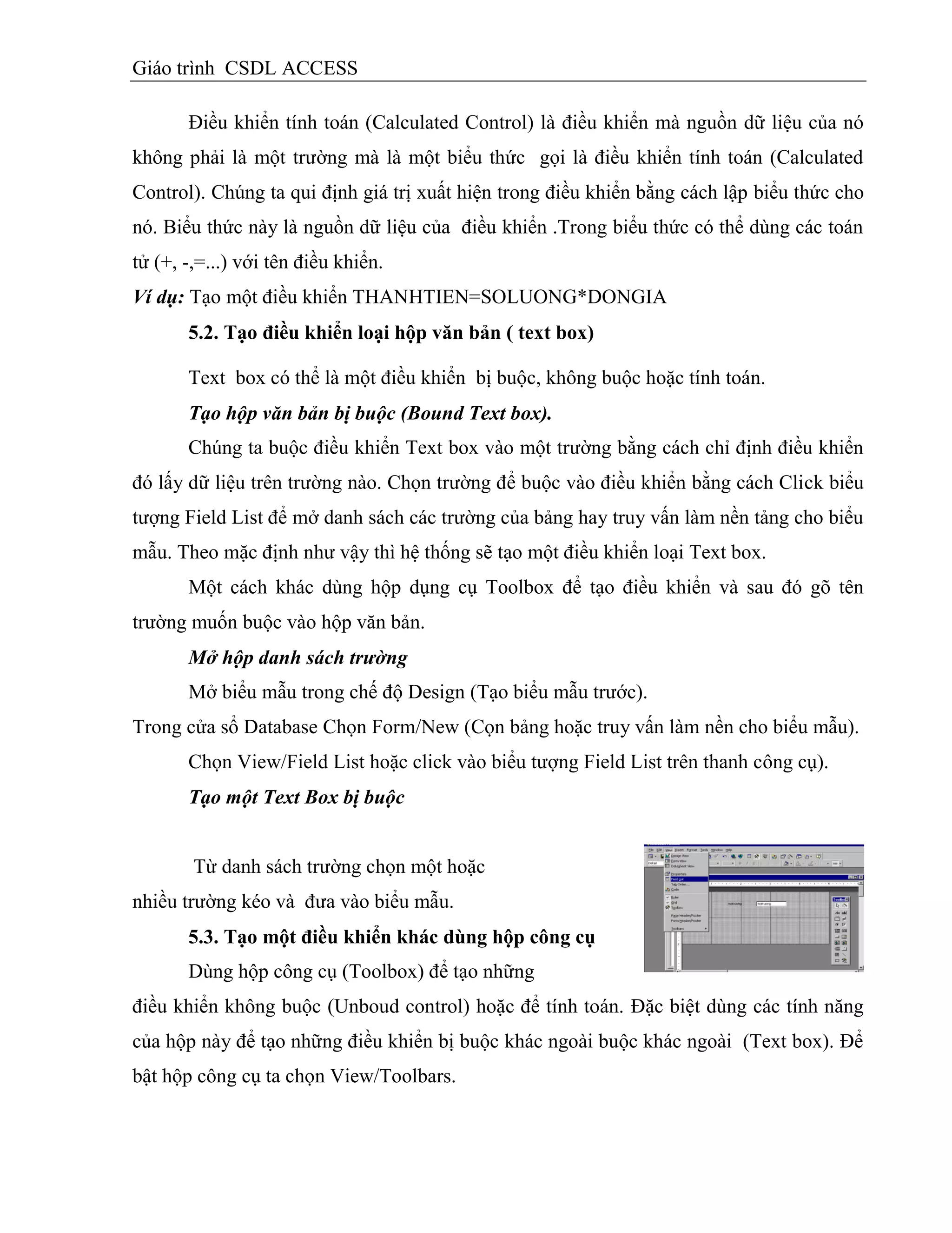 Giáo trình CSDL ACCESS
Điều khiển tính toán (Calculated Control) là điều khiển mà nguồn dữ liệu của nó
không phải là một trường mà là một biểu thức gọi là điều khiển tính toán (Calculated
Control). Chúng ta qui định giá trị xuất hiện trong điều khiển bằng cách lập biểu thức cho
nó. Biểu thức này là nguồn dữ liệu của điều khiển .Trong biểu thức có thể dùng các toán
tử (+, -,=...) với tên điều khiển.
Ví dụ: Tạo một điều khiển THANHTIEN=SOLUONG*DONGIA
5.2. Tạo điều khiển loại hộp văn bản ( text box)
Text box có thể là một điều khiển bị buộc, không buộc hoặc tính toán.
Tạo hộp văn bản bị buộc (Bound Text box).
Chúng ta buộc điều khiển Text box vào một trường bằng cách chỉ định điều khiển
đó lấy dữ liệu trên trường nào. Chọn trường để buộc vào điều khiển bằng cách Click biểu
tượng Field List để mở danh sách các trường của bảng hay truy vấn làm nền tảng cho biểu
mẫu. Theo mặc định như vậy thì hệ thống sẽ tạo một điều khiển loại Text box.
Một cách khác dùng hộp dụng cụ Toolbox để tạo điều khiển và sau đó gõ tên
trường muốn buộc vào hộp văn bản.
Mở hộp danh sách trường
Mở biểu mẫu trong chế độ Design (Tạo biểu mẫu trước).
Trong cửa sổ Database Chọn Form/New (Cọn bảng hoặc truy vấn làm nền cho biểu mẫu).
Chọn View/Field List hoặc click vào biểu tượng Field List trên thanh công cụ).
Tạo một Text Box bị buộc
Từ danh sách trường chọn một hoặc
nhiều trường kéo và đưa vào biểu mẫu.
5.3. Tạo một điều khiển khác dùng hộp công cụ
Dùng hộp công cụ (Toolbox) để tạo những
điều khiển không buộc (Unboud control) hoặc để tính toán. Đặc biệt dùng các tính năng
của hộp này để tạo những điều khiển bị buộc khác ngoài buộc khác ngoài (Text box). Để
bật hộp công cụ ta chọn View/Toolbars.
 