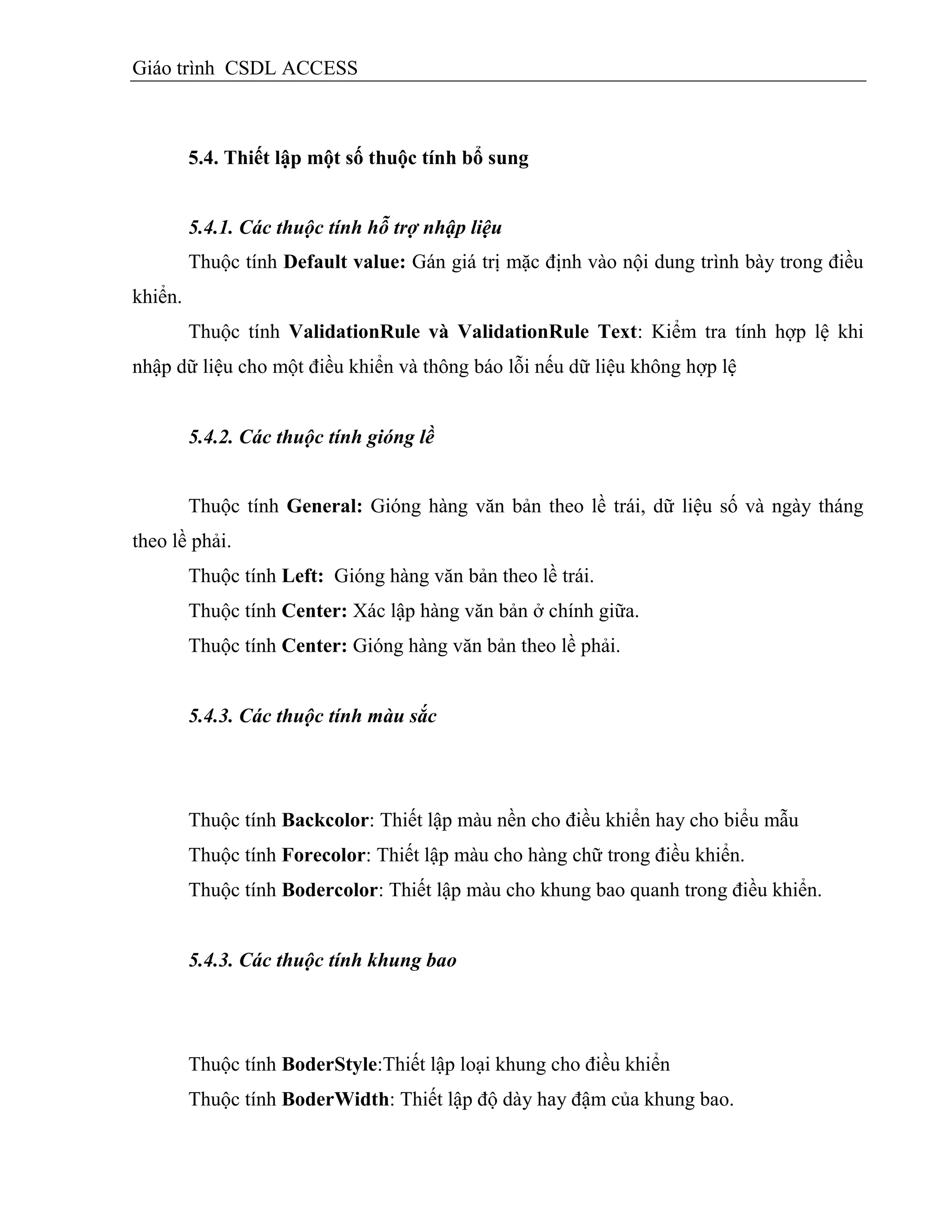 Giáo trình CSDL ACCESS
5.4. Thiết lập một số thuộc tình bổ sung
5.4.1. Các thuộc tính hỗ trợ nhập liệu
Thuộc tính Default value: Gán giá trị mặc định vào nội dung trình bày trong điều
khiển.
Thuộc tính ValidationRule và ValidationRule Text: Kiểm tra tính hợp lệ khi
nhập dữ liệu cho một điều khiển và thông báo lỗi nếu dữ liệu không hợp lệ
5.4.2. Các thuộc tính gióng lề
Thuộc tính General: Gióng hàng văn bản theo lề trái, dữ liệu số và ngày tháng
theo lề phải.
Thuộc tính Left: Gióng hàng văn bản theo lề trái.
Thuộc tính Center: Xác lập hàng văn bản ở chính giữa.
Thuộc tính Center: Gióng hàng văn bản theo lề phải.
5.4.3. Các thuộc tính màu sắc
Thuộc tính Backcolor: Thiết lập màu nền cho điều khiển hay cho biểu mẫu
Thuộc tính Forecolor: Thiết lập màu cho hàng chữ trong điều khiển.
Thuộc tính Bodercolor: Thiết lập màu cho khung bao quanh trong điều khiển.
5.4.3. Các thuộc tính khung bao
Thuộc tính BoderStyle:Thiết lập loại khung cho điều khiển
Thuộc tính BoderWidth: Thiết lập độ dày hay đậm của khung bao.
 