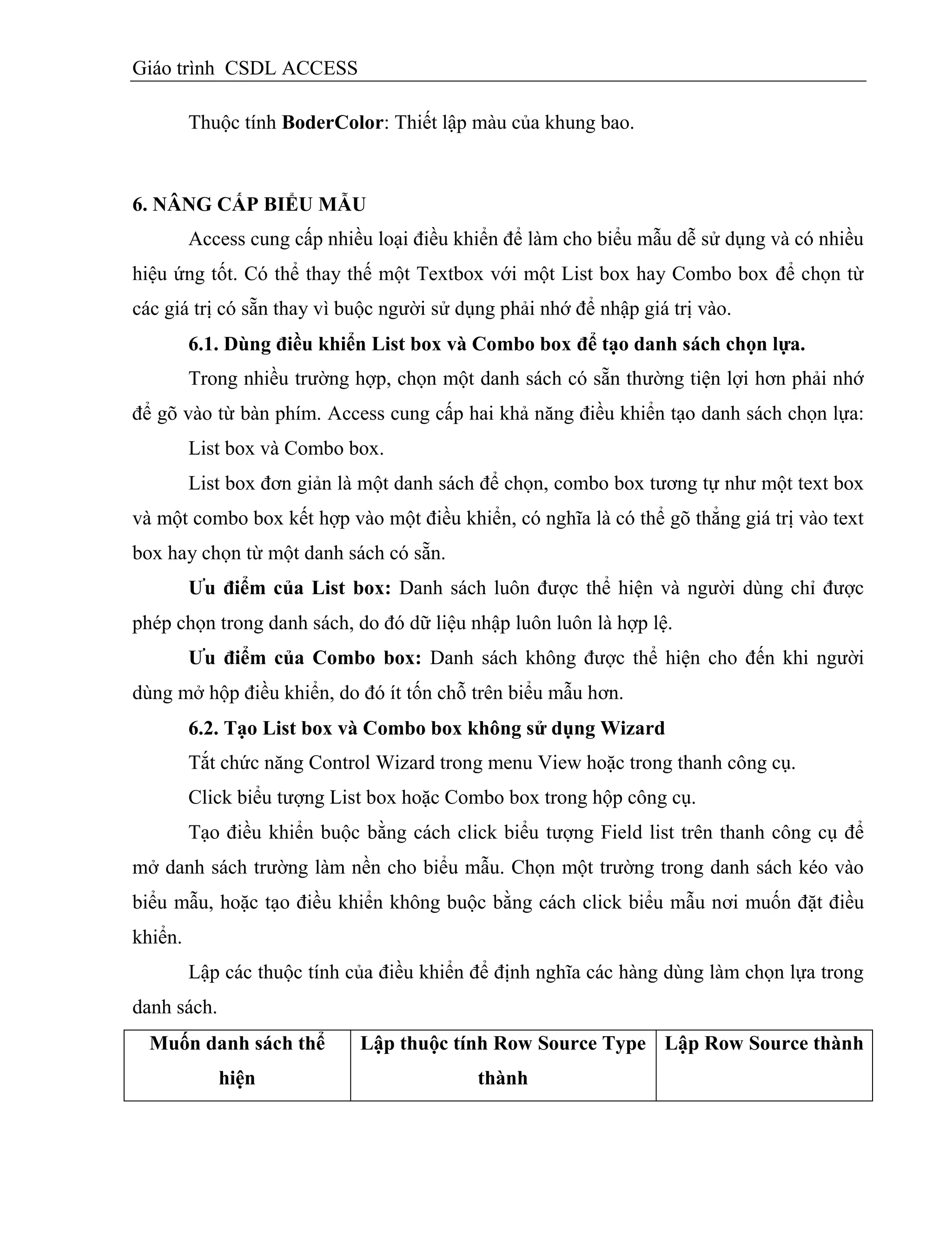 Giáo trình CSDL ACCESS
Thuộc tính BoderColor: Thiết lập màu của khung bao.
6. NÂNG CẤP BIỂU MẪU
Access cung cấp nhiều loại điều khiển để làm cho biểu mẫu dễ sử dụng và có nhiều
hiệu ứng tốt. Có thể thay thế một Textbox với một List box hay Combo box để chọn từ
các giá trị có sẵn thay vì buộc người sử dụng phải nhớ để nhập giá trị vào.
6.1. Dùng điều khiển List box và Combo box để tạo danh sách chọn lựa.
Trong nhiều trường hợp, chọn một danh sách có sẵn thường tiện lợi hơn phải nhớ
để gõ vào từ bàn phím. Access cung cấp hai khả năng điều khiển tạo danh sách chọn lựa:
List box và Combo box.
List box đơn giản là một danh sách để chọn, combo box tương tự như một text box
và một combo box kết hợp vào một điều khiển, có nghĩa là có thể gõ thẳng giá trị vào text
box hay chọn từ một danh sách có sẵn.
Ƣu điểm của List box: Danh sách luôn được thể hiện và người dùng chỉ được
phép chọn trong danh sách, do đó dữ liệu nhập luôn luôn là hợp lệ.
Ƣu điểm của Combo box: Danh sách không được thể hiện cho đến khi người
dùng mở hộp điều khiển, do đó ít tốn chỗ trên biểu mẫu hơn.
6.2. Tạo List box và Combo box không sử dụng Wizard
Tắt chức năng Control Wizard trong menu View hoặc trong thanh công cụ.
Click biểu tượng List box hoặc Combo box trong hộp công cụ.
Tạo điều khiển buộc bằng cách click biểu tượng Field list trên thanh công cụ để
mở danh sách trường làm nền cho biểu mẫu. Chọn một trường trong danh sách kéo vào
biểu mẫu, hoặc tạo điều khiển không buộc bằng cách click biểu mẫu nơi muốn đặt điều
khiển.
Lập các thuộc tính của điều khiển để định nghĩa các hàng dùng làm chọn lựa trong
danh sách.
Muốn danh sách thể
hiện
Lập thuộc tình Row Source Type
thành
Lập Row Source thành
 