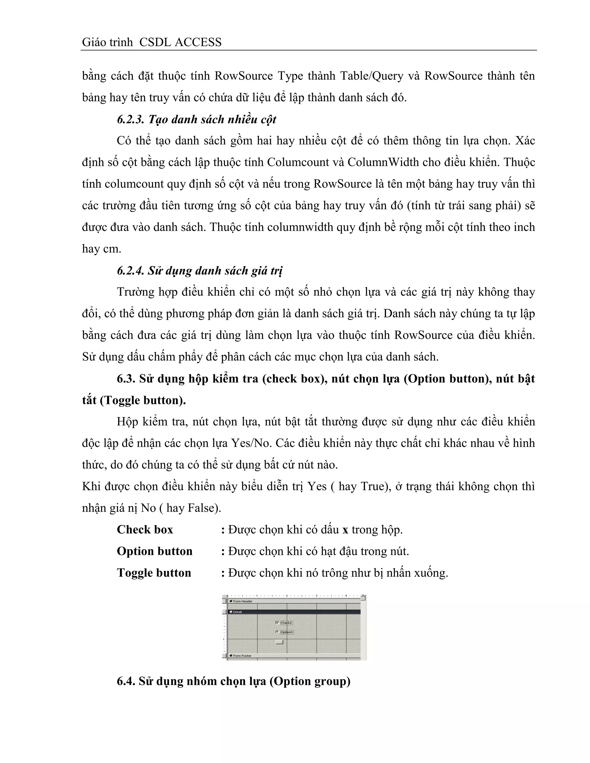 Giáo trình CSDL ACCESS
bằng cách đặt thuộc tính RowSource Type thành Table/Query và RowSource thành tên
bảng hay tên truy vấn có chứa dữ liệu để lập thành danh sách đó.
6.2.3. Tạo danh sách nhiều cột
Có thể tạo danh sách gồm hai hay nhiều cột để có thêm thông tin lựa chọn. Xác
định số cột bằng cách lập thuộc tính Columcount và ColumnWidth cho điều khiển. Thuộc
tính columcount quy định số cột và nếu trong RowSource là tên một bảng hay truy vấn thì
các trường đầu tiên tương ứng số cột của bảng hay truy vấn đó (tính từ trái sang phải) sẽ
được đưa vào danh sách. Thuộc tính columnwidth quy định bề rộng mỗi cột tính theo inch
hay cm.
6.2.4. Sử dụng danh sách giá trị
Trường hợp điều khiển chỉ có một số nhỏ chọn lựa và các giá trị này không thay
đổi, có thể dùng phương pháp đơn giản là danh sách giá trị. Danh sách này chúng ta tự lập
bằng cách đưa các giá trị dùng làm chọn lựa vào thuộc tính RowSource của điều khiển.
Sử dụng dấu chấm phẩy để phân cách các mục chọn lựa của danh sách.
6.3. Sử dụng hộp kiểm tra (check box), nút chọn lựa (Option button), nút bật
tắt (Toggle button).
Hộp kiểm tra, nút chọn lựa, nút bật tắt thường được sử dụng như các điều khiển
độc lập để nhận các chọn lựa Yes/No. Các điều khiển này thực chất chỉ khác nhau về hình
thức, do đó chúng ta có thể sử dụng bất cứ nút nào.
Khi được chọn điều khiển này biểu diễn trị Yes ( hay True), ở trạng thái không chọn thì
nhận giá nị No ( hay False).
Check box : Được chọn khi có dấu x trong hộp.
Option button : Được chọn khi có hạt đậu trong nút.
Toggle button : Được chọn khi nó trông như bị nhấn xuống.
6.4. Sử dụng nhóm chọn lựa (Option group)
 