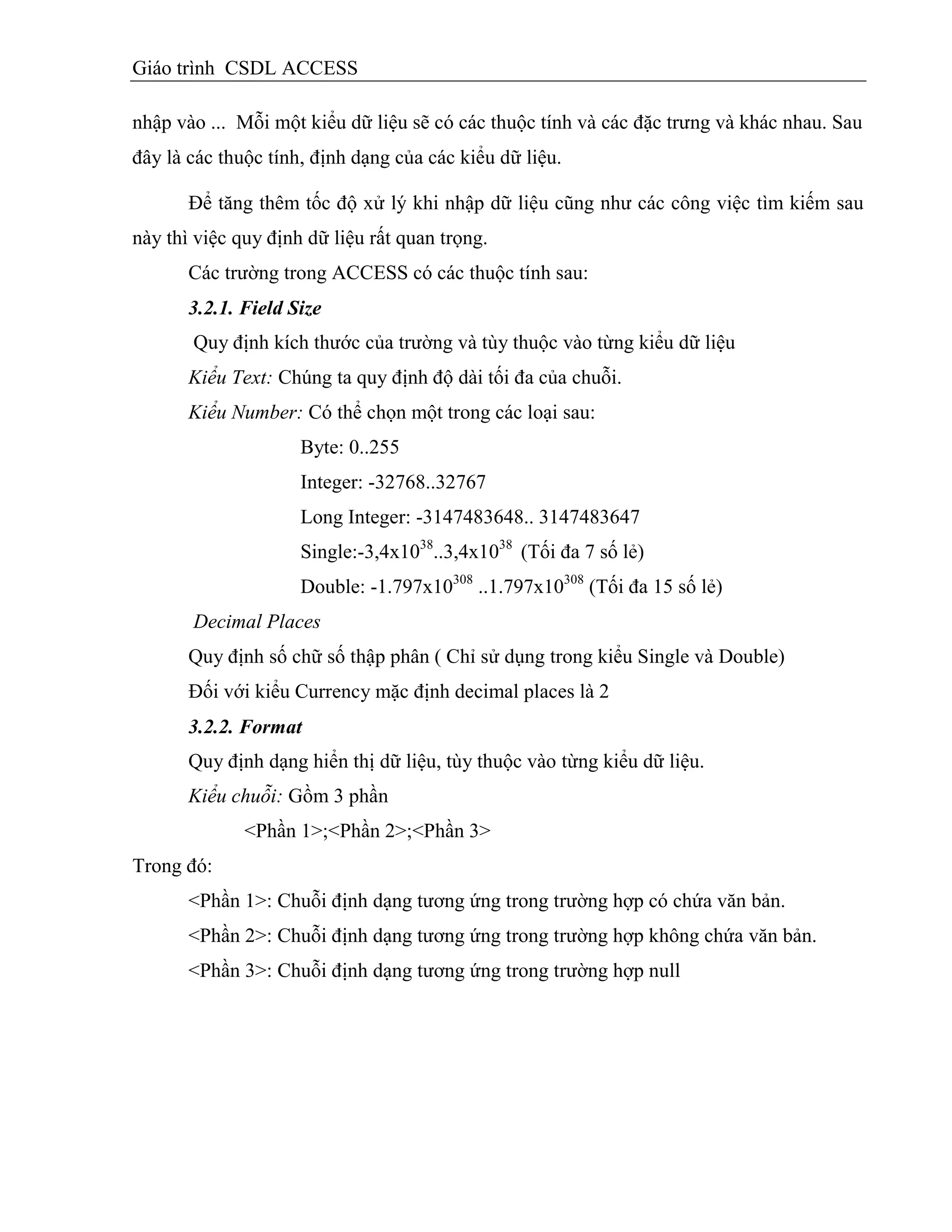 Giáo trình CSDL ACCESS
nhập vào ... Mỗi một kiểu dữ liệu sẽ có các thuộc tính và các đặc trưng và khác nhau. Sau
đây là các thuộc tính, định dạng của các kiểu dữ liệu.
Để tăng thêm tốc độ xử lý khi nhập dữ liệu cũng như các công việc tìm kiếm sau
này thì việc quy định dữ liệu rất quan trọng.
Các trường trong ACCESS có các thuộc tính sau:
3.2.1. Field Size
Quy định kích thước của trường và tùy thuộc vào từng kiểu dữ liệu
Kiểu Text: Chúng ta quy định độ dài tối đa của chuỗi.
Kiểu Number: Có thể chọn một trong các loại sau:
Byte: 0..255
Integer: -32768..32767
Long Integer: -3147483648.. 3147483647
Single:-3,4x1038
..3,4x1038
(Tối đa 7 số lẻ)
Double: -1.797x10308
..1.797x10308
(Tối đa 15 số lẻ)
Decimal Places
Quy định số chữ số thập phân ( Chỉ sử dụng trong kiểu Single và Double)
Đối với kiểu Currency mặc định decimal places là 2
3.2.2. Format
Quy định dạng hiển thị dữ liệu, tùy thuộc vào từng kiểu dữ liệu.
Kiểu chuỗi: Gồm 3 phần
<Phần 1>;<Phần 2>;<Phần 3>
Trong đó:
<Phần 1>: Chuỗi định dạng tương ứng trong trường hợp có chứa văn bản.
<Phần 2>: Chuỗi định dạng tương ứng trong trường hợp không chứa văn bản.
<Phần 3>: Chuỗi định dạng tương ứng trong trường hợp null
 
