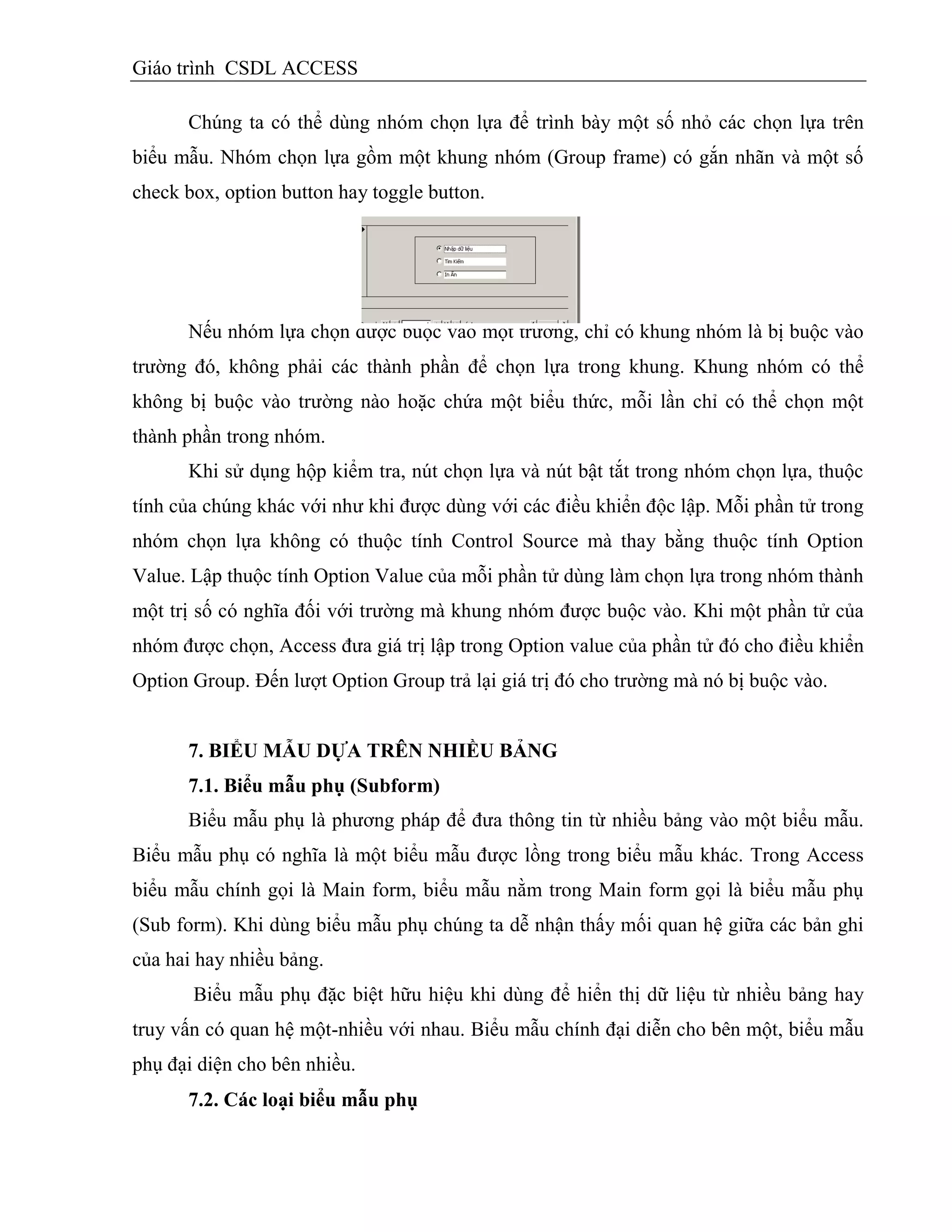 Giáo trình CSDL ACCESS
Chúng ta có thể dùng nhóm chọn lựa để trình bày một số nhỏ các chọn lựa trên
biểu mẫu. Nhóm chọn lựa gồm một khung nhóm (Group frame) có gắn nhãn và một số
check box, option button hay toggle button.
Nếu nhóm lựa chọn được buộc vào một trường, chỉ có khung nhóm là bị buộc vào
trường đó, không phải các thành phần để chọn lựa trong khung. Khung nhóm có thể
không bị buộc vào trường nào hoặc chứa một biểu thức, mỗi lần chỉ có thể chọn một
thành phần trong nhóm.
Khi sử dụng hộp kiểm tra, nút chọn lựa và nút bật tắt trong nhóm chọn lựa, thuộc
tính của chúng khác với như khi được dùng với các điều khiển độc lập. Mỗi phần tử trong
nhóm chọn lựa không có thuộc tính Control Source mà thay bằng thuộc tính Option
Value. Lập thuộc tính Option Value của mỗi phần tử dùng làm chọn lựa trong nhóm thành
một trị số có nghĩa đối với trường mà khung nhóm được buộc vào. Khi một phần tử của
nhóm được chọn, Access đưa giá trị lập trong Option value của phần tử đó cho điều khiển
Option Group. Đến lượt Option Group trả lại giá trị đó cho trường mà nó bị buộc vào.
7. BIỂU MẪU DỰA TRÊN NHIỀU BẢNG
7.1. Biểu mẫu phụ (Subform)
Biểu mẫu phụ là phương pháp để đưa thông tin từ nhiều bảng vào một biểu mẫu.
Biểu mẫu phụ có nghĩa là một biểu mẫu được lồng trong biểu mẫu khác. Trong Access
biểu mẫu chính gọi là Main form, biểu mẫu nằm trong Main form gọi là biểu mẫu phụ
(Sub form). Khi dùng biểu mẫu phụ chúng ta dễ nhận thấy mối quan hệ giữa các bản ghi
của hai hay nhiều bảng.
Biểu mẫu phụ đặc biệt hữu hiệu khi dùng để hiển thị dữ liệu từ nhiều bảng hay
truy vấn có quan hệ một-nhiều với nhau. Biểu mẫu chính đại diễn cho bên một, biểu mẫu
phụ đại diện cho bên nhiều.
7.2. Các loại biểu mẫu phụ
 