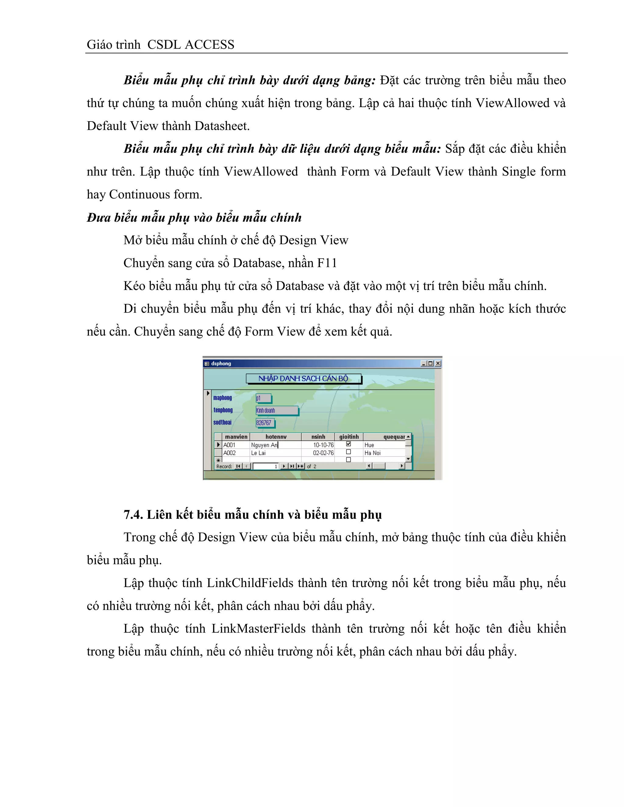 Giáo trình CSDL ACCESS
Biểu mẫu phụ chỉ trình bày dưới dạng bảng: Đặt các trường trên biểu mẫu theo
thứ tự chúng ta muốn chúng xuất hiện trong bảng. Lập cả hai thuộc tính ViewAllowed và
Default View thành Datasheet.
Biểu mẫu phụ chỉ trình bày dữ liệu dưới dạng biểu mẫu: Sắp đặt các điều khiển
như trên. Lập thuộc tính ViewAllowed thành Form và Default View thành Single form
hay Continuous form.
Đưa biểu mẫu phụ vào biểu mẫu chính
Mở biểu mẫu chính ở chế độ Design View
Chuyển sang cửa sổ Database, nhần F11
Kéo biểu mẫu phụ tử cửa sổ Database và đặt vào một vị trí trên biểu mẫu chính.
Di chuyển biểu mẫu phụ đến vị trí khác, thay đổi nội dung nhãn hoặc kích thước
nếu cần. Chuyển sang chế độ Form View để xem kết quả.
7.4. Liên kết biểu mẫu chình và biểu mẫu phụ
Trong chế độ Design View của biểu mẫu chính, mở bảng thuộc tính của điều khiển
biểu mẫu phụ.
Lập thuộc tính LinkChildFields thành tên trường nối kết trong biểu mẫu phụ, nếu
có nhiều trường nối kết, phân cách nhau bởi dấu phẩy.
Lập thuộc tính LinkMasterFields thành tên trường nối kết hoặc tên điều khiển
trong biểu mẫu chính, nếu có nhiều trường nối kết, phân cách nhau bởi dấu phẩy.
 