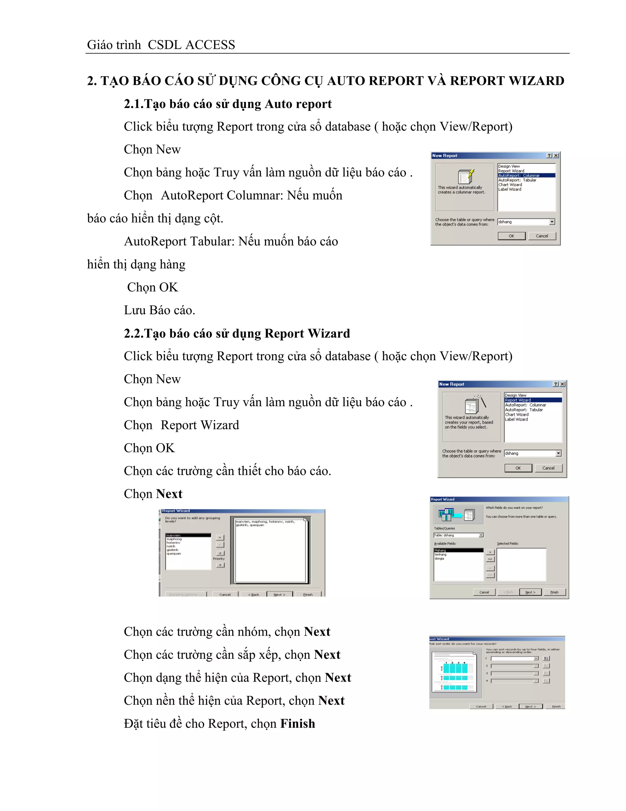 Giáo trình CSDL ACCESS
2. TẠO BÁO CÁO SỬ DỤNG CÔNG CỤ AUTO REPORT VÀ REPORT WIZARD
2.1.Tạo báo cáo sử dụng Auto report
Click biểu tượng Report trong cửa sổ database ( hoặc chọn View/Report)
Chọn New
Chọn bảng hoặc Truy vấn làm nguồn dữ liệu báo cáo .
Chọn AutoReport Columnar: Nếu muốn
báo cáo hiển thị dạng cột.
AutoReport Tabular: Nếu muốn báo cáo
hiển thị dạng hàng
Chọn OK
Lưu Báo cáo.
2.2.Tạo báo cáo sử dụng Report Wizard
Click biểu tượng Report trong cửa sổ database ( hoặc chọn View/Report)
Chọn New
Chọn bảng hoặc Truy vấn làm nguồn dữ liệu báo cáo .
Chọn Report Wizard
Chọn OK
Chọn các trường cần thiết cho báo cáo.
Chọn Next
Chọn các trường cần nhóm, chọn Next
Chọn các trường cần sắp xếp, chọn Next
Chọn dạng thể hiện của Report, chọn Next
Chọn nền thể hiện của Report, chọn Next
Đặt tiêu đề cho Report, chọn Finish
 