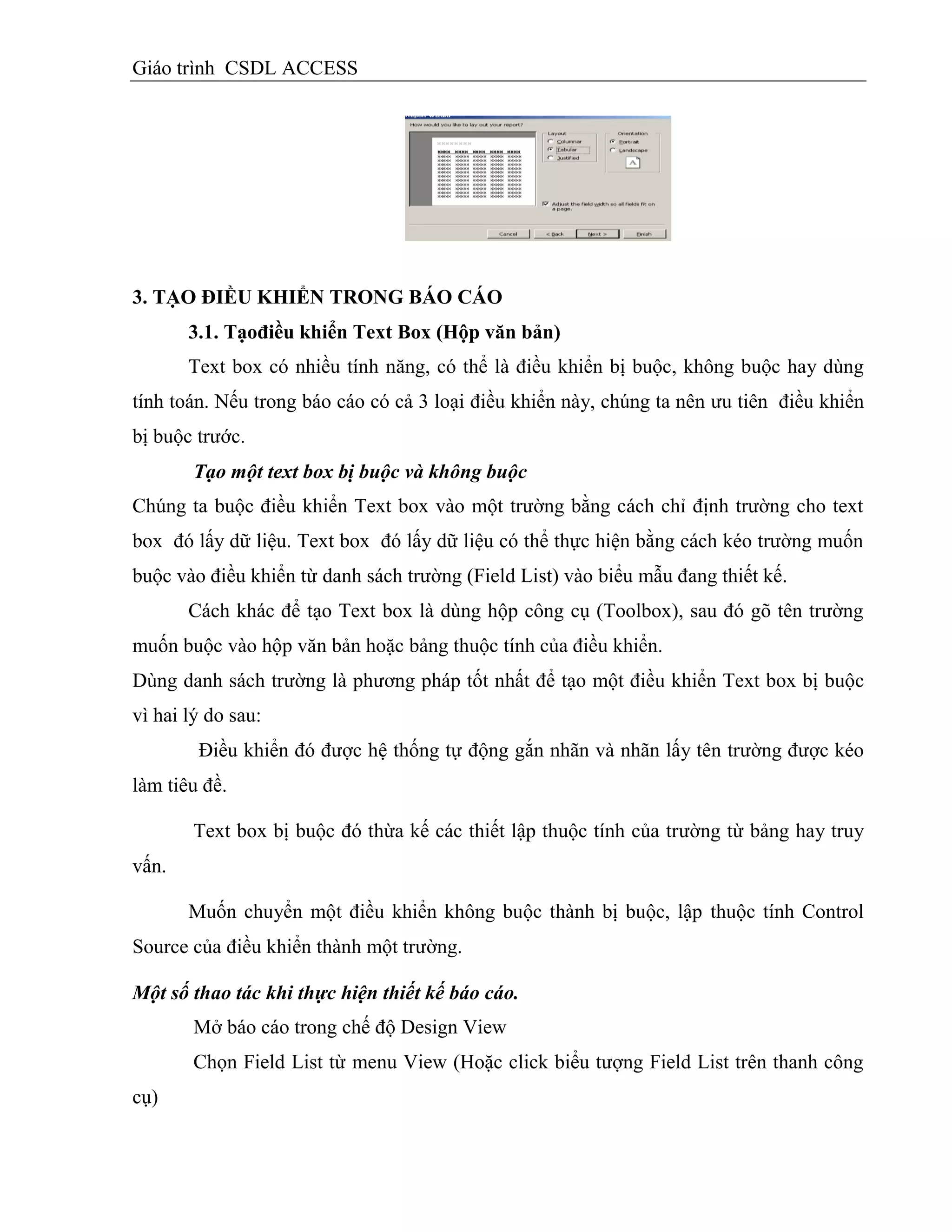 Giáo trình CSDL ACCESS
3. TẠO ĐIỀU KHIỂN TRONG BÁO CÁO
3.1. Tạođiều khiển Text Box (Hộp văn bản)
Text box có nhiều tính năng, có thể là điều khiển bị buộc, không buộc hay dùng
tính toán. Nếu trong báo cáo có cả 3 loại điều khiển này, chúng ta nên ưu tiên điều khiển
bị buộc trước.
Tạo một text box bị buộc và không buộc
Chúng ta buộc điều khiển Text box vào một trường bằng cách chỉ định trường cho text
box đó lấy dữ liệu. Text box đó lấy dữ liệu có thể thực hiện bằng cách kéo trường muốn
buộc vào điều khiển từ danh sách trường (Field List) vào biểu mẫu đang thiết kế.
Cách khác để tạo Text box là dùng hộp công cụ (Toolbox), sau đó gõ tên trường
muốn buộc vào hộp văn bản hoặc bảng thuộc tính của điều khiển.
Dùng danh sách trường là phương pháp tốt nhất để tạo một điều khiển Text box bị buộc
vì hai lý do sau:
Điều khiển đó được hệ thống tự động gắn nhãn và nhãn lấy tên trường được kéo
làm tiêu đề.
Text box bị buộc đó thừa kế các thiết lập thuộc tính của trường từ bảng hay truy
vấn.
Muốn chuyển một điều khiển không buộc thành bị buộc, lập thuộc tính Control
Source của điều khiển thành một trường.
Một số thao tác khi thực hiện thiết kế báo cáo.
Mở báo cáo trong chế độ Design View
Chọn Field List từ menu View (Hoặc click biểu tượng Field List trên thanh công
cụ)
 