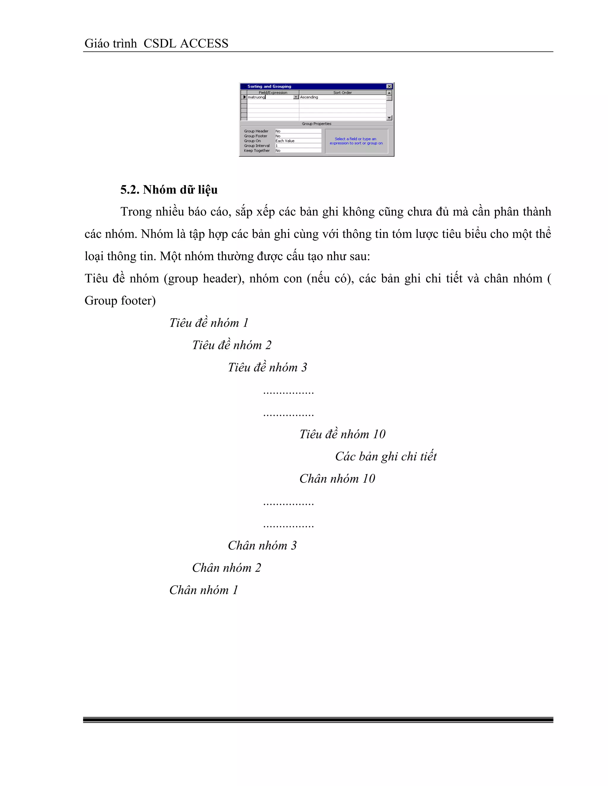 Giáo trình CSDL ACCESS
5.2. Nhóm dữ liệu
Trong nhiều báo cáo, sắp xếp các bản ghi không cũng chưa đủ mà cần phân thành
các nhóm. Nhóm là tập hợp các bản ghi cùng với thông tin tóm lược tiêu biểu cho một thể
loại thông tin. Một nhóm thường được cấu tạo như sau:
Tiêu đề nhóm (group header), nhóm con (nếu có), các bản ghi chi tiết và chân nhóm (
Group footer)
Tiêu đề nhóm 1
Tiêu đề nhóm 2
Tiêu đề nhóm 3
................
................
Tiêu đề nhóm 10
Các bản ghi chi tiết
Chân nhóm 10
................
................
Chân nhóm 3
Chân nhóm 2
Chân nhóm 1
 