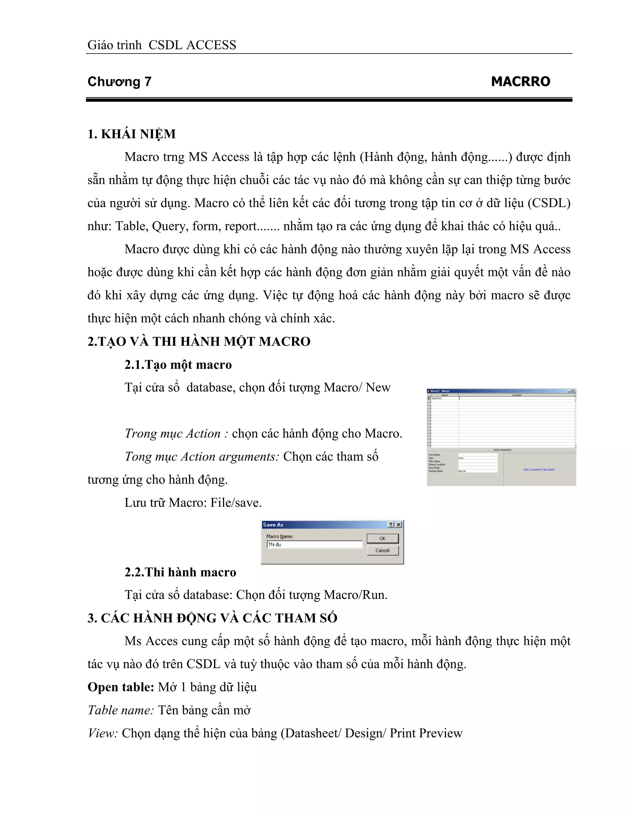 Giáo trình CSDL ACCESS
Chương 7 MACRRO
1. KHÁI NIỆM
Macro trng MS Access là tập hợp các lệnh (Hành động, hành động......) được định
sẵn nhằm tự động thực hiện chuỗi các tác vụ nào đó mà không cần sự can thiệp từng bước
của người sử dụng. Macro có thể liên kết các đối tương trong tập tin cơ ở dữ liệu (CSDL)
như: Table, Query, form, report....... nhằm tạo ra các ứng dụng để khai thác có hiệu quả..
Macro được dùng khi có các hành động nào thường xuyên lặp lại trong MS Access
hoặc được dùng khi cần kết hợp các hành động đơn giản nhằm giải quyết một vấn đề nào
đó khi xây dựng các ứng dụng. Việc tự động hoá các hành động này bởi macro sẽ được
thực hiện một cách nhanh chóng và chính xác.
2.TẠO VÀ THI HÀNH MỘT MACRO
2.1.Tạo một macro
Tại cửa sổ database, chọn đối tượng Macro/ New
Trong mục Action : chọn các hành động cho Macro.
Tong mục Action arguments: Chọn các tham số
tương ứng cho hành động.
Lưu trữ Macro: File/save.
2.2.Thi hành macro
Tại cửa sổ database: Chọn đối tượng Macro/Run.
3. CÁC HÀNH ĐỘNG VÀ CÁC THAM SỐ
Ms Acces cung cấp một số hành động để tạo macro, mỗi hành động thực hiện một
tác vụ nào đó trên CSDL và tuỳ thuộc vào tham số của mỗi hành động.
Open table: Mở 1 bảng dữ liệu
Table name: Tên bảng cần mở
View: Chọn dạng thể hiện của bảng (Datasheet/ Design/ Print Preview
 