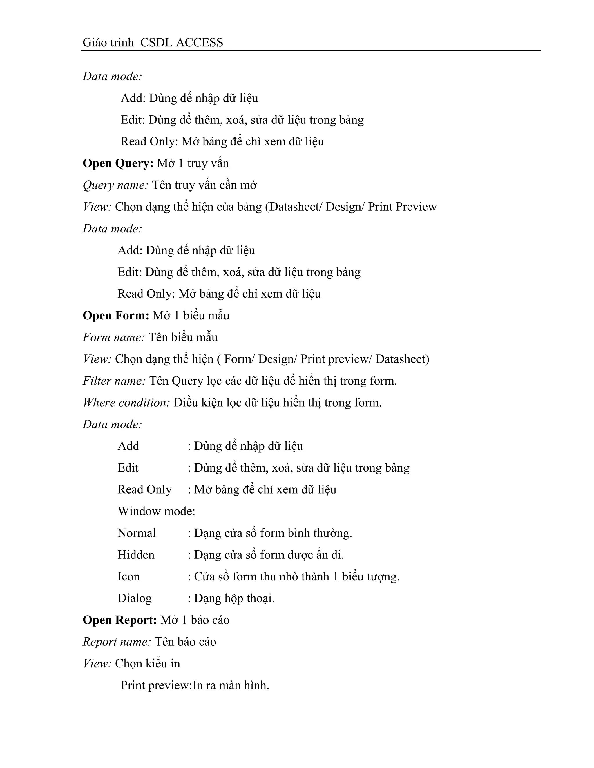 Giáo trình CSDL ACCESS
Data mode:
Add: Dùng để nhập dữ liệu
Edit: Dùng để thêm, xoá, sửa dữ liệu trong bảng
Read Only: Mở bảng để chỉ xem dữ liệu
Open Query: Mở 1 truy vấn
Query name: Tên truy vấn cần mở
View: Chọn dạng thể hiện của bảng (Datasheet/ Design/ Print Preview
Data mode:
Add: Dùng để nhập dữ liệu
Edit: Dùng để thêm, xoá, sửa dữ liệu trong bảng
Read Only: Mở bảng để chỉ xem dữ liệu
Open Form: Mở 1 biểu mẫu
Form name: Tên biểu mẫu
View: Chọn dạng thể hiện ( Form/ Design/ Print preview/ Datasheet)
Filter name: Tên Query lọc các dữ liệu để hiển thị trong form.
Where condition: Điều kiện lọc dữ liệu hiển thị trong form.
Data mode:
Add : Dùng để nhập dữ liệu
Edit : Dùng để thêm, xoá, sửa dữ liệu trong bảng
Read Only : Mở bảng để chỉ xem dữ liệu
Window mode:
Normal : Dạng cửa sổ form bình thường.
Hidden : Dạng cửa sổ form được ẩn đi.
Icon : Cửa sổ form thu nhỏ thành 1 biểu tượng.
Dialog : Dạng hộp thoại.
Open Report: Mở 1 báo cáo
Report name: Tên báo cáo
View: Chọn kiểu in
Print preview:In ra màn hình.
 