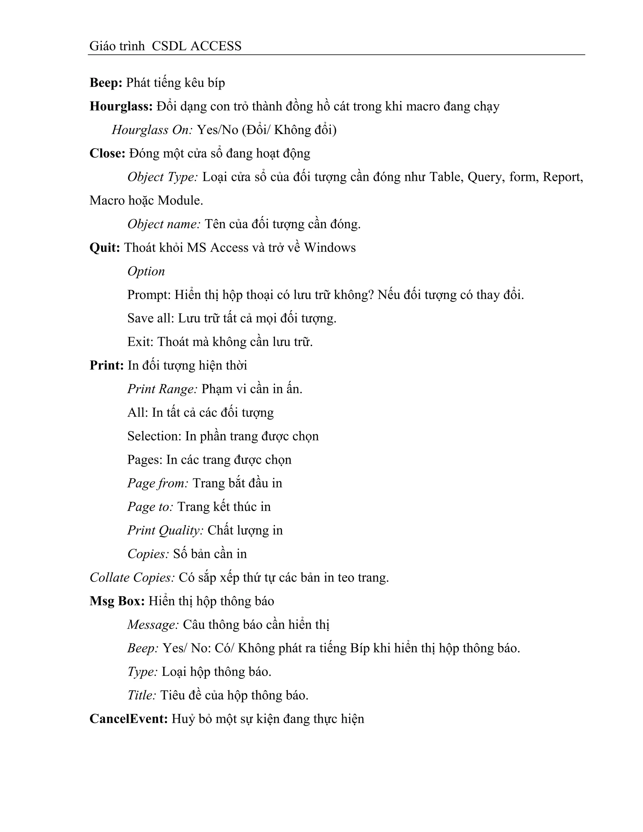 Giáo trình CSDL ACCESS
Beep: Phát tiếng kêu bíp
Hourglass: Đổi dạng con trỏ thành đồng hồ cát trong khi macro đang chạy
Hourglass On: Yes/No (Đổi/ Không đổi)
Close: Đóng một cửa sổ đang hoạt động
Object Type: Loại cửa sổ của đối tượng cần đóng như Table, Query, form, Report,
Macro hoặc Module.
Object name: Tên của đối tượng cần đóng.
Quit: Thoát khỏi MS Access và trở về Windows
Option
Prompt: Hiển thị hộp thoại có lưu trữ không? Nếu đối tượng có thay đổi.
Save all: Lưu trữ tất cả mọi đối tượng.
Exit: Thoát mà không cần lưu trữ.
Print: In đối tượng hiện thời
Print Range: Phạm vi cần in ấn.
All: In tất cả các đối tượng
Selection: In phần trang được chọn
Pages: In các trang được chọn
Page from: Trang bắt đầu in
Page to: Trang kết thúc in
Print Quality: Chất lượng in
Copies: Số bản cần in
Collate Copies: Có sắp xếp thứ tự các bản in teo trang.
Msg Box: Hiển thị hộp thông báo
Message: Câu thông báo cần hiển thị
Beep: Yes/ No: Có/ Không phát ra tiếng Bíp khi hiển thị hộp thông báo.
Type: Loại hộp thông báo.
Title: Tiêu đề của hộp thông báo.
CancelEvent: Huỷ bỏ một sự kiện đang thực hiện
 
