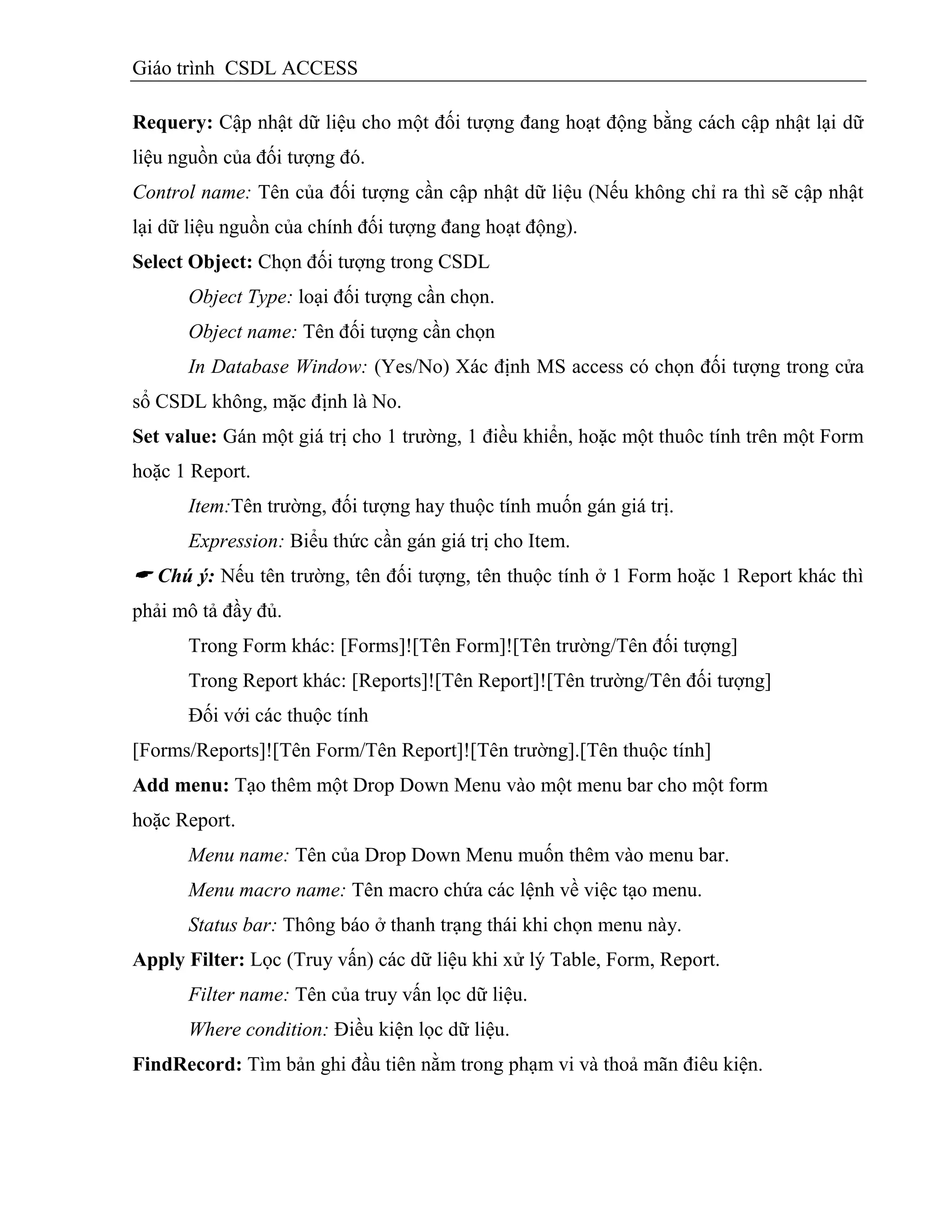 Giáo trình CSDL ACCESS
Requery: Cập nhật dữ liệu cho một đối tượng đang hoạt động bằng cách cập nhật lại dữ
liệu nguồn của đối tượng đó.
Control name: Tên của đối tượng cần cập nhật dữ liệu (Nếu không chỉ ra thì sẽ cập nhật
lại dữ liệu nguồn của chính đối tượng đang hoạt động).
Select Object: Chọn đối tượng trong CSDL
Object Type: loại đối tượng cần chọn.
Object name: Tên đối tượng cần chọn
In Database Window: (Yes/No) Xác định MS access có chọn đối tượng trong cửa
sổ CSDL không, mặc định là No.
Set value: Gán một giá trị cho 1 trường, 1 điều khiển, hoặc một thuôc tính trên một Form
hoặc 1 Report.
Item:Tên trường, đối tượng hay thuộc tính muốn gán giá trị.
Expression: Biểu thức cần gán giá trị cho Item.
 Chú ý: Nếu tên trường, tên đối tượng, tên thuộc tính ở 1 Form hoặc 1 Report khác thì
phải mô tả đầy đủ.
Trong Form khác: [Forms]![Tên Form]![Tên trường/Tên đối tượng]
Trong Report khác: [Reports]![Tên Report]![Tên trường/Tên đối tượng]
Đối với các thuộc tính
[Forms/Reports]![Tên Form/Tên Report]![Tên trường].[Tên thuộc tính]
Add menu: Tạo thêm một Drop Down Menu vào một menu bar cho một form
hoặc Report.
Menu name: Tên của Drop Down Menu muốn thêm vào menu bar.
Menu macro name: Tên macro chứa các lệnh về việc tạo menu.
Status bar: Thông báo ở thanh trạng thái khi chọn menu này.
Apply Filter: Lọc (Truy vấn) các dữ liệu khi xử lý Table, Form, Report.
Filter name: Tên của truy vấn lọc dữ liệu.
Where condition: Điều kiện lọc dữ liệu.
FindRecord: Tìm bản ghi đầu tiên nằm trong phạm vi và thoả mãn điêu kiện.
 