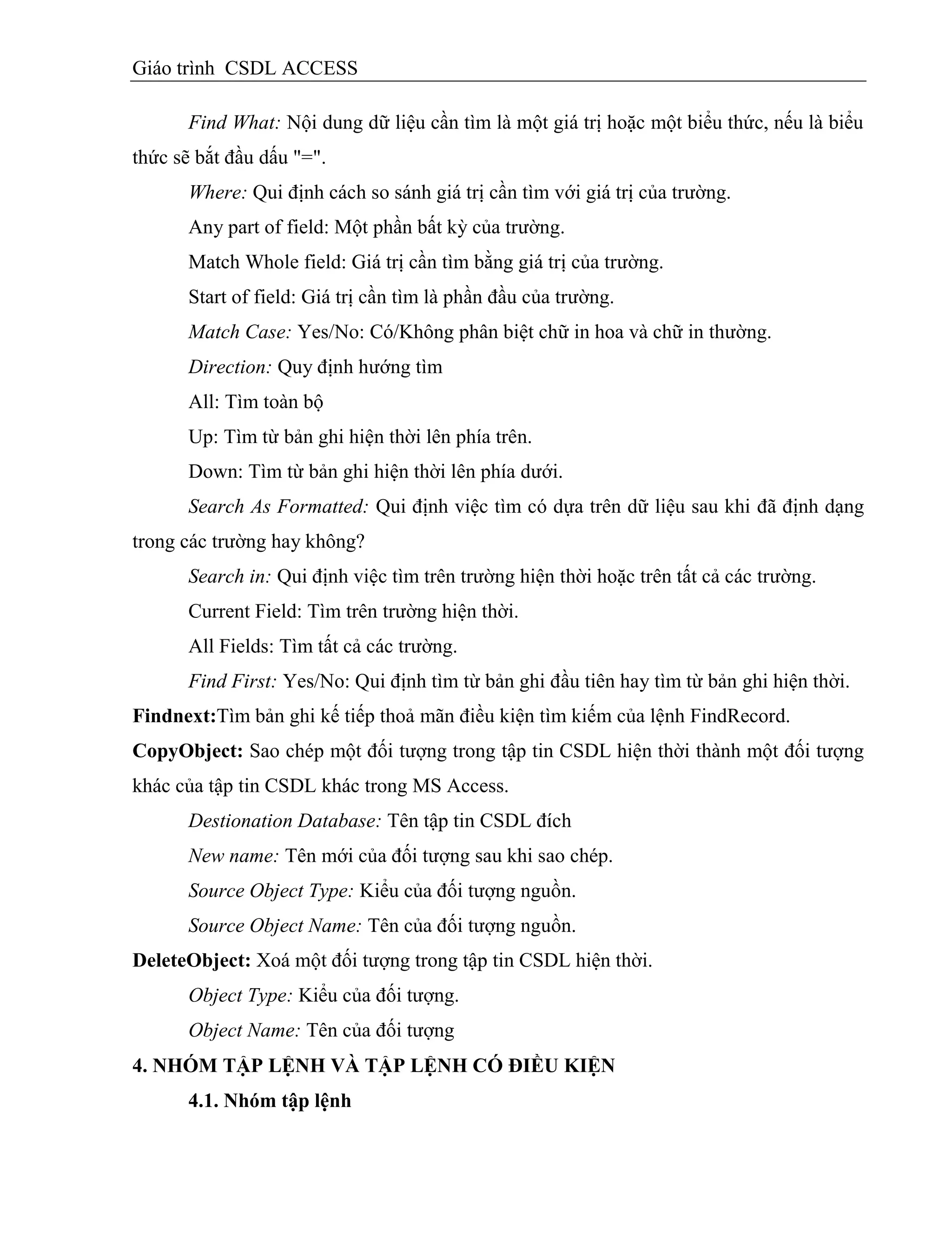 Giáo trình CSDL ACCESS
Find What: Nội dung dữ liệu cần tìm là một giá trị hoặc một biểu thức, nếu là biểu
thức sẽ bắt đầu dấu "=".
Where: Qui định cách so sánh giá trị cần tìm với giá trị của trường.
Any part of field: Một phần bất kỳ của trường.
Match Whole field: Giá trị cần tìm bằng giá trị của trường.
Start of field: Giá trị cần tìm là phần đầu của trường.
Match Case: Yes/No: Có/Không phân biệt chữ in hoa và chữ in thường.
Direction: Quy định hướng tìm
All: Tìm toàn bộ
Up: Tìm từ bản ghi hiện thời lên phía trên.
Down: Tìm từ bản ghi hiện thời lên phía dưới.
Search As Formatted: Qui định việc tìm có dựa trên dữ liệu sau khi đã định dạng
trong các trường hay không?
Search in: Qui định việc tìm trên trường hiện thời hoặc trên tất cả các trường.
Current Field: Tìm trên trường hiện thời.
All Fields: Tìm tất cả các trường.
Find First: Yes/No: Qui định tìm từ bản ghi đầu tiên hay tìm từ bản ghi hiện thời.
Findnext:Tìm bản ghi kế tiếp thoả mãn điều kiện tìm kiếm của lệnh FindRecord.
CopyObject: Sao chép một đối tượng trong tập tin CSDL hiện thời thành một đối tượng
khác của tập tin CSDL khác trong MS Access.
Destionation Database: Tên tập tin CSDL đích
New name: Tên mới của đối tượng sau khi sao chép.
Source Object Type: Kiểu của đối tượng nguồn.
Source Object Name: Tên của đối tượng nguồn.
DeleteObject: Xoá một đối tượng trong tập tin CSDL hiện thời.
Object Type: Kiểu của đối tượng.
Object Name: Tên của đối tượng
4. NHÓM TẬP LỆNH VÀ TẬP LỆNH CÓ ĐIỀU KIỆN
4.1. Nhóm tập lệnh
 
