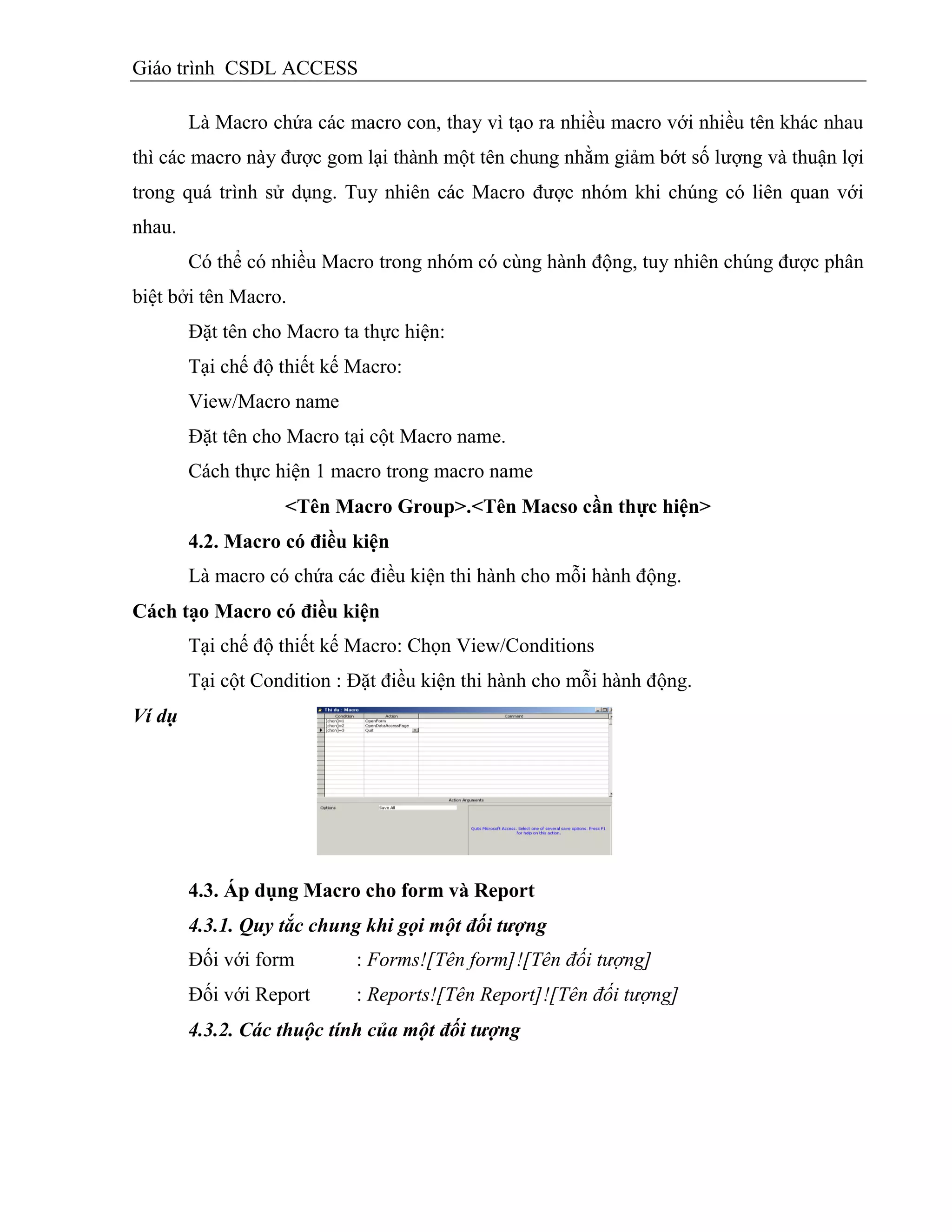 Giáo trình CSDL ACCESS
Là Macro chứa các macro con, thay vì tạo ra nhiều macro với nhiều tên khác nhau
thì các macro này được gom lại thành một tên chung nhằm giảm bớt số lượng và thuận lợi
trong quá trình sử dụng. Tuy nhiên các Macro được nhóm khi chúng có liên quan với
nhau.
Có thể có nhiều Macro trong nhóm có cùng hành động, tuy nhiên chúng được phân
biệt bởi tên Macro.
Đặt tên cho Macro ta thực hiện:
Tại chế độ thiết kế Macro:
View/Macro name
Đặt tên cho Macro tại cột Macro name.
Cách thực hiện 1 macro trong macro name
<Tên Macro Group>.<Tên Macso cần thực hiện>
4.2. Macro có điều kiện
Là macro có chứa các điều kiện thi hành cho mỗi hành động.
Cách tạo Macro có điều kiện
Tại chế độ thiết kế Macro: Chọn View/Conditions
Tại cột Condition : Đặt điều kiện thi hành cho mỗi hành động.
Ví dụ
4.3. Áp dụng Macro cho form và Report
4.3.1. Quy tắc chung khi gọi một đối tượng
Đối với form : Forms![Tên form]![Tên đối tượng]
Đối với Report : Reports![Tên Report]![Tên đối tượng]
4.3.2. Các thuộc tính của một đối tượng
 
