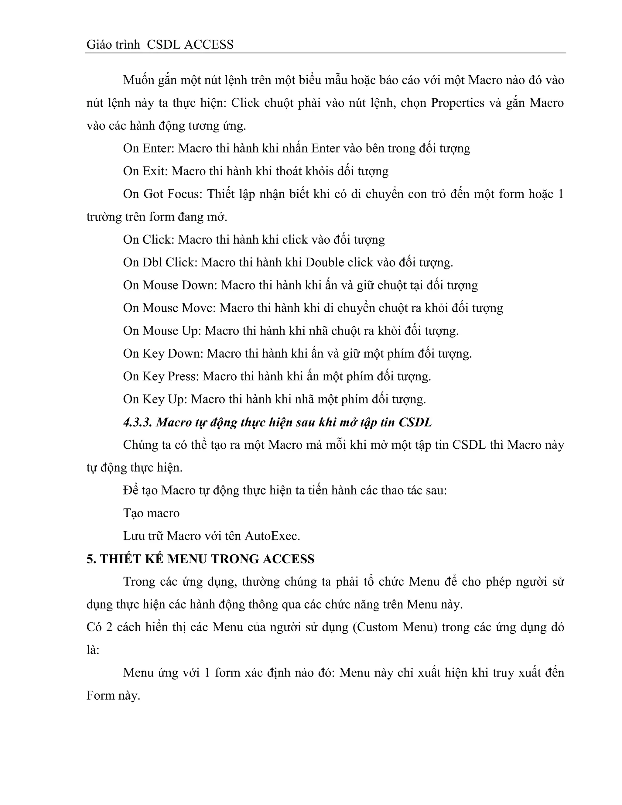 Giáo trình CSDL ACCESS
Muốn gắn một nút lệnh trên một biểu mẫu hoặc báo cáo với một Macro nào đó vào
nút lệnh này ta thực hiện: Click chuột phải vào nút lệnh, chọn Properties và gắn Macro
vào các hành động tương ứng.
On Enter: Macro thi hành khi nhấn Enter vào bên trong đối tượng
On Exit: Macro thi hành khi thoát khỏis đối tượng
On Got Focus: Thiết lập nhận biết khi có di chuyển con trỏ đến một form hoặc 1
trường trên form đang mở.
On Click: Macro thi hành khi click vào đối tượng
On Dbl Click: Macro thi hành khi Double click vào đối tượng.
On Mouse Down: Macro thi hành khi ấn và giữ chuột tại đối tượng
On Mouse Move: Macro thi hành khi di chuyển chuột ra khỏi đối tượng
On Mouse Up: Macro thi hành khi nhã chuột ra khỏi đối tượng.
On Key Down: Macro thi hành khi ấn và giữ một phím đối tượng.
On Key Press: Macro thi hành khi ấn một phím đối tượng.
On Key Up: Macro thi hành khi nhã một phím đối tượng.
4.3.3. Macro tự động thực hiện sau khi mở tập tin CSDL
Chúng ta có thể tạo ra một Macro mà mỗi khi mở một tập tin CSDL thì Macro này
tự động thực hiện.
Để tạo Macro tự động thực hiện ta tiến hành các thao tác sau:
Tạo macro
Lưu trữ Macro với tên AutoExec.
5. THIẾT KẾ MENU TRONG ACCESS
Trong các ứng dụng, thường chúng ta phải tổ chức Menu để cho phép người sử
dụng thực hiện các hành động thông qua các chức năng trên Menu này.
Có 2 cách hiển thị các Menu của người sử dụng (Custom Menu) trong các ứng dụng đó
là:
Menu ứng với 1 form xác định nào đó: Menu này chỉ xuất hiện khi truy xuất đến
Form này.
 