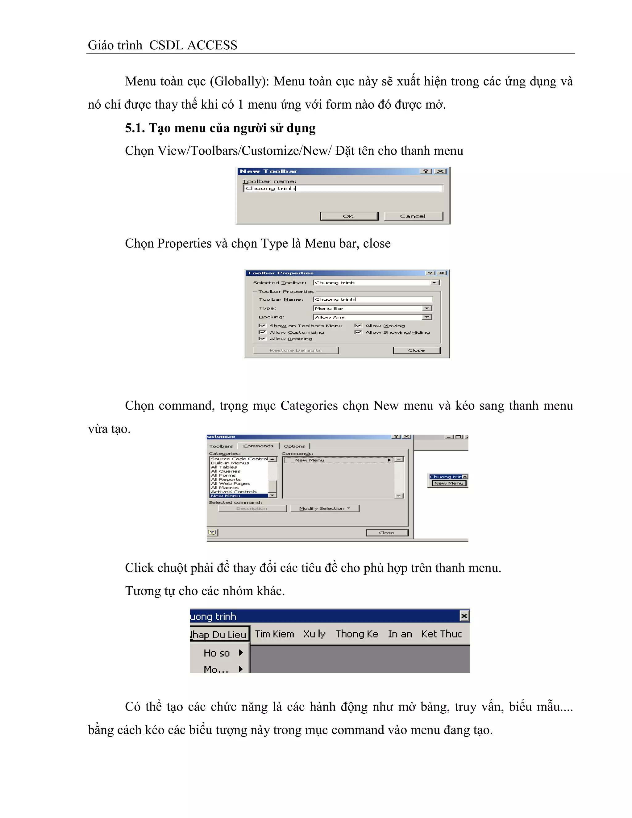 Giáo trình CSDL ACCESS
Menu toàn cục (Globally): Menu toàn cục này sẽ xuất hiện trong các ứng dụng và
nó chỉ được thay thế khi có 1 menu ứng với form nào đó được mở.
5.1. Tạo menu của ngƣời sử dụng
Chọn View/Toolbars/Customize/New/ Đặt tên cho thanh menu
Chọn Properties và chọn Type là Menu bar, close
Chọn command, trọng mục Categories chọn New menu và kéo sang thanh menu
vừa tạo.
Click chuột phải để thay đổi các tiêu đề cho phù hợp trên thanh menu.
Tương tự cho các nhóm khác.
Có thể tạo các chức năng là các hành động như mở bảng, truy vấn, biểu mẫu....
bằng cách kéo các biểu tượng này trong mục command vào menu đang tạo.
 
