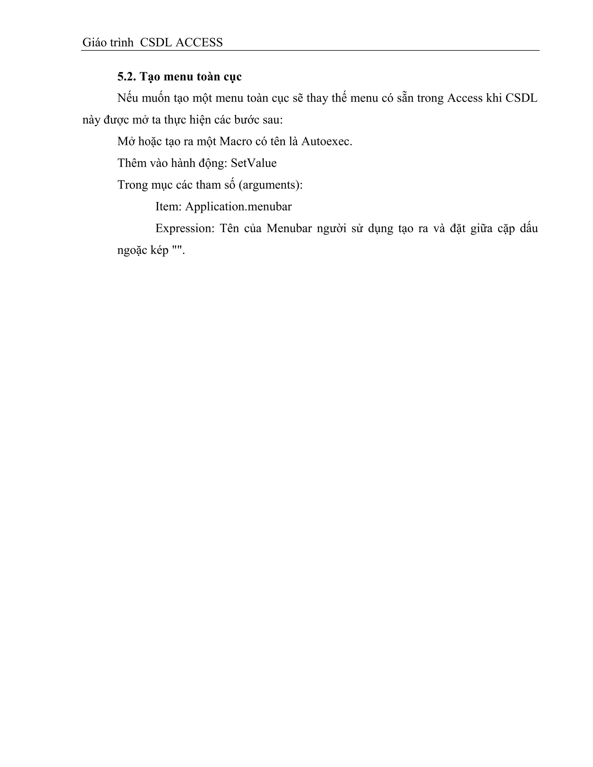 Giáo trình CSDL ACCESS
5.2. Tạo menu toàn cục
Nếu muốn tạo một menu toàn cục sẽ thay thế menu có sẵn trong Access khi CSDL
này được mở ta thực hiện các bước sau:
Mở hoặc tạo ra một Macro có tên là Autoexec.
Thêm vào hành động: SetValue
Trong mục các tham số (arguments):
Item: Application.menubar
Expression: Tên của Menubar người sử dụng tạo ra và đặt giữa cặp dấu
ngoặc kép "".
 