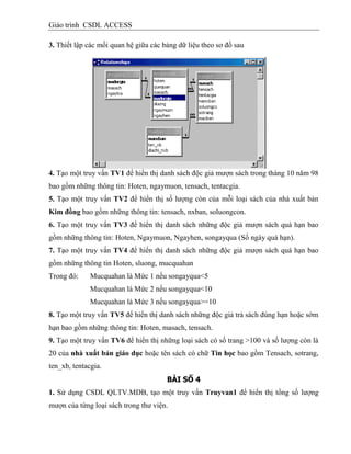 Giáo trình CSDL ACCESS
3. Thiết lập các mối quan hệ giữa các bảng dữ liệu theo sơ đồ sau
4. Tạo một truy vấn TV1 để hiển thị danh sách độc giả mượn sách trong tháng 10 năm 98
bao gồm những thông tin: Hoten, ngaymuon, tensach, tentacgia.
5. Tạo một truy vấn TV2 để hiển thị số lượng còn của mỗi loại sách của nhà xuất bản
Kim đồng bao gồm những thông tin: tensach, nxban, soluongcon.
6. Tạo một truy vấn TV3 để hiển thị danh sách những độc giả mượn sách quá hạn bao
gồm những thông tin: Hoten, Ngaymuon, Ngayhen, songayqua (Số ngày quá hạn).
7. Tạo một truy vấn TV4 để hiển thị danh sách những độc giả mượn sách quá hạn bao
gồm những thông tin Hoten, sluong, mucquahan
Trong đó: Mucquahan là Mức 1 nếu songayqua<5
Mucquahan là Mức 2 nếu songayqua<10
Mucquahan là Mức 3 nếu songayqua>=10
8. Tạo một truy vấn TV5 để hiển thị danh sách những độc giả trả sách đúng hạn hoặc sớm
hạn bao gồm những thông tin: Hoten, masach, tensach.
9. Tạo một truy vấn TV6 để hiển thị những loại sách có số trang >100 và số lượng còn là
20 của nhà xuất bản giáo dục hoặc tên sách có chữ Tin học bao gồm Tensach, sotrang,
ten_xb, tentacgia.
BÀI SỐ 4
1. Sử dụng CSDL QLTV.MDB, tạo một truy vấn Truyvan1 để hiển thị tổng số lượng
mượn của từng loại sách trong thư viện.
 