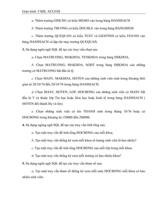 Giáo trình CSDL ACCESS
a. Thêm truờng GHICHU có kiểu MEMO vào trong bảng DANHSACH
b. Thêm trường TBCONG có kiểu DOUBLE vào trong bảng BANGDIEM
c. Thêm trường QUEQUAN có kiểu TEXT và GIOITINH có kiểu YES/NO vào
bảng DANHSACH và lập chỉ mục trường QUEQUAN.
3. Sử dụng ngôn ngữ SQL để tạo các truy vấn chọn sau
a. Chọn MATRUONG, MAKHOA, TENKHOA trong bảng DSKHOA.
b. Chọn MATRUONG, MAKHOA, SODT trong bảng DSKHOA của những
trường có MATRUONG bắt đầu là Q.
c. Chọn MASV, MAKHOA, HOTEN của những sinh viên sinh trong khoảng thời
gian từ 20/10/74 đến 20/10/76 trong bảng DANHSACH.
d. Chọn MASV, HOTEN, LOP, HOCBONG của những sinh viên có MASV bắt
đầu là T và thuộc lớp Tin học hoặc Hoá học hoặc kinh tế trong bảng DANHSACH (
HOTEN đổi thành Họ và tên).
e. Chọn những sinh viên có tên THANH sinh trong tháng 10/76 hoặc có
HOCBONG trong khoảng từ 150000 đến 200000.
4. Sử dụng ngông ngữ SQL để tạo các truy vấn tính tổng sau:
a. Tạo một truy vấn để tính tổng HOCBONG của mỗi khoa.
b. Tạo một truy vấn thống kê xem mỗi khoa số lượng sinh viên là bao nhiêu?
c. Tạo một truy vấn để tính tổng HOCBONG của mỗi lớp trong mỗi khoa.
d. Tạo một truy vấn thống kê xem mỗi trường có bao nhiêu khoa?
5. Sử dụng ngôn ngữ SQL để tạo các truy vấn tham số sau:
a. Tạo một truy vấn tham số thống kê xem mỗi mức HOCBONG mỗi khoa có bao
nhiêu sinh viên.
 