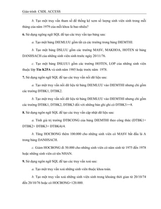 Giáo trình CSDL ACCESS
b. Tạo một truy vấn tham số để thống kê xem số lượng sinh viên sinh trong mỗi
tháng của năm 1979 của mỗi khoa là bao nhiêu?
6. Sử dụng ngông ngữ SQL để tạo các truy vấn tạo bảng sau:
a. Tạo một bảng DIEMLUU gồm tất cả các trường trong bảng DIEMTHI.
b. Tạo một bảng DSLUU gồm các trường MASV, MAKHOA, HOTEN từ bảng
DANHSACH của những sinh viên sinh trước ngày 20/11/76.
c. Tạo một bảng DSLUU1 gồm các trường HOTEN, LOP của những sinh viên
thuộc lớp Tin K25A và sinh năm 1985 hoặc trước năm 1978.
7. Sử dụng ngôn ngữ SQL để tạo các truy vấn nối dữ liệu sau:
a. Tạo một truy vấn nối dữ liệu từ bảng DIEMLUU vào DIEMTHI nhưng chỉ gồm
các trường DTBK1, DTBK2.
b. Tạo một truy vấn nối dữ liệu từ bảng DIEMLUU vào DIEMTHI nhưng chỉ gồm
các trường DTBK1, DTBK2, DTBK3 đối với những bản ghi ghi có DTBK3>=8.
8. Sử dụng ngôn ngữ SQL để tạo các truy vấn cập nhật dữ liệu sau:
a. Tính giá trị trường DTBCONG của bảng DIEMTHI theo công thức (DTBK1+
DTBK2+ DTBK3+ DTBK4)/4.
b. Tăng HOCBONG thêm 100.000 cho những sinh viên có MASV bắt đầu là A
trong bảng DANHSACH.
c. Giảm HOCBONG đi 50.000 cho những sinh viên có năm sinh từ 1975 đến 1978
hoặc những sinh viên có tên NHAN.
9. Sử dụng ngôn ngữ SQL để tạo các truy vấn xoá sau:
a. Tạo một truy vấn xoá những sinh viên thuộc khoa toán.
b. Tạo một truy vấn xoá những sinh viên sinh trong khoảng thời gian từ 20/10/74
đến 20/10/76 hoặc có HOCBONG=120.000.
 