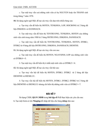 Giáo trình CSDL ACCESS
c. Tạo một truy vấn xoá những sinh viên có họ NGUYEN hoặc tên THANH sinh
trong tháng 7 năm 1978.
10. Sử dụng ngôn ngữ SQL để tạo các truy vấn dựa trên nhiều bảng sau:
a. Tạo truy vấn để hiển thị HOTEN, TENKHOA, LOP, HOCBONG từ 2 bảng dữ
liệu DSKHOA và DANHSACH.
b. Tạo một truy vấn để hiẻn thị TENTRUONG, TENKHOA, HOTEN của những
sinh viên sinh trong năm 1980 từ 3 bảng DSTRUONG, DSKHOA, DANHSACH.
c. Tạo một truy vấn để hiển thị TENTRUONG, TENKHOA, HOTEN, DTBK1,
DTBK2 tử 4 bảng dữ liệu DSTRUONG, DSKHOA, DANHSACH, DIEMTHI.
11. Sử dụng ngôn ngữ SQL để tạo các truy vấn con sau:
a. Tạo một truy vấn để hiển thị HOTEN, NGAYSINH, LOP của những sinh viên
có DTBK4>=5.
b. Tạo một truy vấn để hiển thị it nhất một sinh viên có DTBK2<=4.
12. Sử dụng ngôn ngữ SQL để tạo các truy vấn hội sau:
a. Tạo truy vấn hội để hiển thị HOTEN, DTBK1, DTBK2 từ 2 bảng dữ liệu
DIEMTHI và DIEMLUU.
b. Tạo truy vấn hội để hiển thị HOTEN, DTBK1, DTBK2, DTBK3 từ 2 bảng dữ
liệu DIEMTHI và DIEMLUU nhưng chỉ hiển thị những sinh viên có DTBK3>=7.
BÀI SỐ 7
Sử dụng CSDL QLSV.MDB trong bài tập số 5 để thực hiện các yêu cầu sau:
1. Tạo một form có tên Nhaplop để nhập dữ liệu cho bảng dslop như sau:
 
