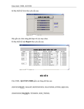 Giáo trình CSDL ACCESS
4. Hãy thiết kế form theo yêu cầu sau:
Hãy gắn các chức năng phù hợp với các mục chọn.
5. Hãy thiết kế một Report theo yêu cầu sau:
BÀI SỐ 8
Cho CSDL QLSVIEN.MBD gồm các bảng dữ liệu sau:
DSSVIEN(MASV, MALOP, HOTENSVIEN, NGAYSINH, GTINH, QQUAN)
DSMONHOC(MAMON, TENMON, SOH_TRINH)
 