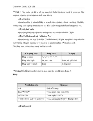 Giáo trình CSDL ACCESS
 Chú ý: Nếu muốn các ký tự gõ vào quy định thuộc tính input mask là password (Khi
nhập dữ liệu vào tại các vị trí đó xuất hiện dấu *).
3.2.4. Caption
Quy định nhãn là một chuỗi ký tự sẽ xuất hiện tại dòng tiêu đề của bảng. Chuỗi ký
tự này cũng xuất hiện tại nhãn các của các điều khiển trong các biểu mẫu hoặc báo cáo.
3.2.5. Default value
Quy định giá trị mặc định cho trường trừ Auto number và OEL Object
3.2.6. Validation rule và Validation Text
Quy định quy tắc hợp lệ dữ liệu (Validation rule) để giới hạn giá trị nhập vào cho
một trường. Khi giới hạn này bị vi phạm sẽ có câu thông báo ở Validation text.
Các phép toán có thểt dùng trong Validation rule
Các phép toán Phép toán Tác dụng
Phép so sánh >, <, >=, <=, =, <>
Phép toán logic Or, and , not Hoặc, và, phủ định
Phép toán về chuỗi Like Giống như
 Chú ý: Nếu hằng trong biểu thức là kiểu ngày thì nên đặt giữa 2 dấu #.
Ví dụ
Validation rule Tác dụng
<>0 Khác số không
Like “*HUE*” Trong chuỗi phải chứa HUE
<#25/07/76# Trước ngày 25/07/76
>=#10/10/77# and <=#12/11/77# Trong khoảng từ 10/10/77 đến 12/12/77
3.2.7. Required
 