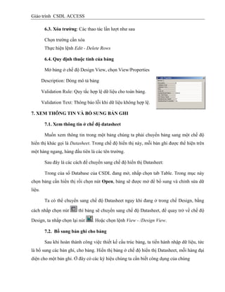 Giáo trình CSDL ACCESS
6.3. Xóa trƣờng: Các thao tác lần lượt như sau
Chọn trường cần xóa
Thực hiện lệnh Edit - Delete Rows
6.4. Quy định thuộc tình của bảng
Mở bảng ở chế độ Design View, chọn View/Properties
Description: Dòng mô tả bảng
Validation Rule: Quy tắc hợp lệ dữ liệu cho toàn bảng.
Validation Text: Thông báo lỗi khi dữ liệu không hợp lệ.
7. XEM THÔNG TIN VÀ BỔ SUNG BẢN GHI
7.1. Xem thông tin ở chế độ datasheet
Muốn xem thông tin trong một bảng chúng ta phải chuyển bảng sang một chế độ
hiển thị khác gọi là Datasheet. Trong chế độ hiển thị này, mỗi bản ghi được thể hiện trên
một hàng ngang, hàng đầu tiên là các tên trường.
Sau đây là các cách để chuyển sang chế độ hiển thị Datasheet:
Trong của sổ Database của CSDL đang mở, nhấp chọn tab Table. Trong mục này
chọn bảng cần hiển thị rồi chọn nút Open, bảng sẽ được mở để bổ sung và chỉnh sửa dữ
liệu.
Ta có thể chuyển sang chế độ Datasheet ngay khi đang ở trong chế Design, bằng
cách nhắp chọn nút thì bảng sẽ chuyển sang chế độ Datasheet, để quay trở về chế độ
Design, ta nhắp chọn lại nút . Hoặc chọn lệnh View - /Design View.
7.2. Bổ sung bản ghi cho bảng
Sau khi hoàn thành công việc thiết kế cấu trúc bảng, ta tiến hành nhập dữ liệu, tức
là bổ sung các bản ghi, cho bảng. Hiển thị bảng ở chế độ hiển thị Datasheet, mỗi hàng đại
diện cho một bản ghi. Ở đây có các ký hiệu chúng ta cần biết công dụng của chúng
 
