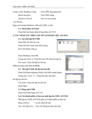 Giáo trình CSDL ACCESS
Create a New Database Using : Tạo CSDL ứng dụng mới.
Blank Database : Tạo CSDL trống.
Database Wizard : Tạo với sự trợ giúp
của Wizard.
Open an Existing Database : Mở một CSDL có sẵn.
2.2. Thoát khỏi ACCESS
Chọn File/Exit hoặc nhấn tổ hợp phím ALT+F4
3. CÁC THAO TÁC TRÊN TẬP TIN CƠ SỞ DỮ LIỆU ACCESS
3.1. Tạo một tập tin CSDL
Thực hiện các thao tác sau:
Chọn File/New hoặc chọn biểu tượng
New trên thanh công cụ
Chọn Database, chọn OK
Trong mục Save in: Chọn thư mục cần chứa tên tập tin.
File name: Chọn tên tập tin cần tạo
(Phần mở rộng mặc định là MDB)
3.2. Mở một CSDL đã tồn tại trên đĩa
Chọn File/Open database (Hoặc click biểu tượng Open)
Trong mục Look in : Chọn thư mục cần chứa
tên tập tin cần mở.
File name: Chọn tên tập tin cần mở.
Chọn Open
3.3. Đóng một CSDL
Chọn File/Close hoặc ALT+F4
3.4. Các thành phần cơ bản của một tập tin CSDL ACCESS
Một tập tin CSDL ACCESS gồm có 6 thành phần cơ bản sau
Bảng (Tables) : Là nơi chứa dữ liệu
Truy vấn (Queries) : Truy vấn thông tin dựa trên một
 