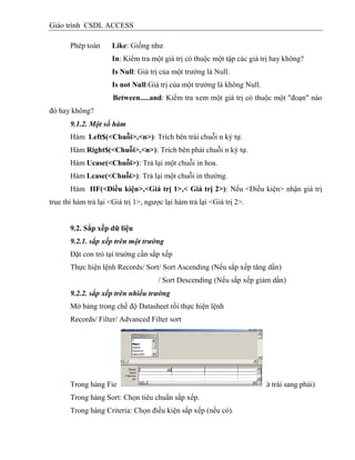 Giáo trình CSDL ACCESS
Phép toán Like: Giống như
In: Kiểm tra một giá trị có thuộc một tập các giá trị hay không?
Is Null: Giá trị của một trường là Null.
Is not Null:Giá trị của một trường là không Null.
Between.....and: Kiểm tra xem một giá trị có thuộc một "đoạn" nào
đó hay không?
9.1.2. Một số hàm
Hàm Left$(<Chuỗi>,<n>): Trích bên trái chuỗi n ký tự.
Hàm Right$(<Chuỗi>,<n>): Trích bên phải chuỗi n ký tự.
Hàm Ucase(<Chuỗi>): Trả lại một chuỗi in hoa.
Hàm Lcase(<Chuỗi>): Trả lại một chuỗi in thường.
Hàm IIF(<Điều kiện>,<Giá trị 1>,< Giá trị 2>): Nếu <Điều kiện> nhận giá trị
true thì hàm trả lại <Giá trị 1>, ngược lại hàm trả lại <Giá trị 2>.
9.2. Sắp xếp dữ liệu
9.2.1. sắp xếp trên một trường
Đặt con trỏ tại truờng cần sắp xếp
Thực hiện lệnh Records/ Sort/ Sort Ascending (Nếu sắp xếp tăng dần)
/ Sort Descending (Nếu sắp xếp giảm dần)
9.2.2. sắp xếp trên nhiều trường
Mở bảng trong chế độ Datasheet rồi thực hiện lệnh
Records/ Filter/ Advanced Filter sort
Trong hàng Field: Chọn các trường cần sắp xếp (Thứ tự ưu tiên từ trái sang phải)
Trong hàng Sort: Chọn tiêu chuẩn sắp xếp.
Trong hàng Criteria: Chọn điều kiện sắp xếp (nếu có).
 
