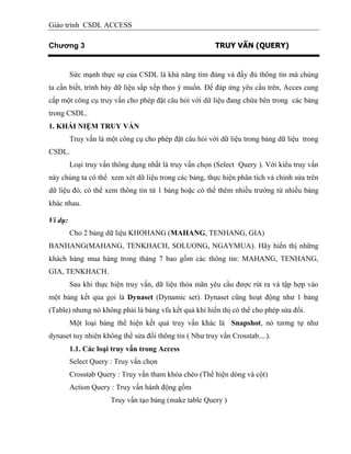 Giáo trình CSDL ACCESS
Chương 3 TRUY VẤN (QUERY)
Sức mạnh thực sự của CSDL là khả năng tìm đúng và đầy đủ thông tin mà chúng
ta cần biết, trình bày dữ liệu sắp xếp theo ý muốn. Để đáp ứng yêu cầu trên, Acces cung
cấp một công cụ truy vấn cho phép đặt câu hỏi với dữ liệu đang chứa bên trong các bảng
trong CSDL.
1. KHÁI NIỆM TRUY VẤN
Truy vấn là một công cụ cho phép đặt câu hỏi với dữ liệu trong bảng dữ liệu trong
CSDL.
Loại truy vấn thông dụng nhất là truy vấn chọn (Select Query ). Với kiểu truy vấn
này chúng ta có thể xem xét dữ liệu trong các bảng, thực hiện phân tích và chỉnh sửa trên
dữ liệu đó, có thể xem thông tin từ 1 bảng hoặc có thể thêm nhiều trường từ nhiều bảng
khác nhau.
Ví dụ:
Cho 2 bảng dữ liệu KHOHANG (MAHANG, TENHANG, GIA)
BANHANG(MAHANG, TENKHACH, SOLUONG, NGAYMUA). Hãy hiển thị những
khách hàng mua hàng trong tháng 7 bao gồm các thông tin: MAHANG, TENHANG,
GIA, TENKHACH.
Sau khi thực hiện truy vấn, dữ liệu thỏa mãn yêu cầu được rút ra và tập hợp vào
một bảng kết qủa gọi là Dynaset (Dynamic set). Dynaset cũng hoạt động như 1 bảng
(Table) nhưng nó không phải là bảng vfa kết quả khi hiển thị có thể cho phép sửa đổi.
Một loại bảng thể hiện kết quả truy vấn khác là Snapshot, nó tương tự như
dynaset tuy nhiên không thể sửa đổi thông tin ( Như truy vấn Crosstab....).
1.1. Các loại truy vấn trong Access
Select Query : Truy vấn chọn
Crosstab Query : Truy vấn tham khỏa chéo (Thể hiện dòng và cột)
Action Query : Truy vấn hành động gồm
Truy vấn tạo bảng (make table Query )
 