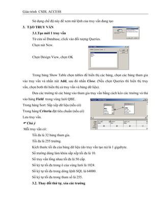 Giáo trình CSDL ACCESS
Sử dụng chế độ này để xem mã lệnh của truy vấn đang tạo
3. TẠO TRUY VẤN
3.1.Tạo mới 1 truy vấn
Từ cửa sổ Database, click vào đối tượng Queries.
Chọn nút New.
Chọn Design View, chọn OK
Trong bảng Show Table chọn tables để hiển thị các bảng, chọn các bảng tham gia
vào truy vấn và nhấn nút Add, sau đó nhấn Close. (Nếu chọn Queries thì hiển thị truy
vấn, chọn both thì hiển thị cả truy vấn và bảng dữ liệu).
Đưa các trường từ các bảng vào tham gia truy vần bằng cách kéo các trường và thả
vào hàng Field trong vùng lưới QBE.
Trong hàng Sort: Sắp xếp dữ liệu (nếu có)
Trong hàng Criteria đặt tiêu chuẩn (nếu có)
Lưu truy vấn.
 Chú ý
Mỗi truy vấn có:
Tối đa là 32 bảng tham gia.
Tối đa là 255 trường.
Kích thước tối đa của bảng dữ liệu (do truy vấn tạo ra) là 1 gigabyte.
Số trường dùng làm khóa sắp xếp tối đa là 10.
Số truy vấn lồng nhau tối đa là 50 cấp.
Số ký tự tối đa trong ô của vùng lưới là 1024.
Số ký tự tối đa trong dòng lệnh SQL là 64000.
Số ký tự tối đa trong tham số là 255.
3.2. Thay đổi thứ tự, xóa các trƣờng
 