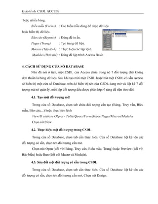 Giáo trình CSDL ACCESS
hoặc nhiều bảng.
Biểu mẫu (Forms) : Các biểu mẫu dùng để nhập dữ liệu
hoặc hiển thị dữ liệu.
Báo cáo (Reports) : Dùng để in ấn.
Pages (Trang) : Tạo trang dữ liệu.
Macros (Tập lệnh) : Thực hiện các tập lệnh.
Modules (Đơn thể) : Dùng để lập trình Access Basic
4. CÁCH SỬ DỤNG CỬA SỔ DATABASE
Như đã nói ở trên, một CSDL của Access chứa trong nó 7 đối tượng chứ không
đơn thuần là bảng dữ liệu. Sau khi tạo mới một CSDL hoặc mở một CSDL có sẵn Access
sẽ hiển thị một cửa sổ Database, trên đó hiển thị tên của CSDL đang mở và liệt kê 7 đối
tượng mà nó quản lý, mỗi lớp đối tượng đều được phân lớp rõ ràng để tiện theo dõi.
4.1. Tạo một đối tƣợng mới
Trong cửa sổ Database, chọn tab chứa đối tượng cần tạo (Bảng, Truy vấn, Biểu
mẫu, Báo cáo,...) hoặc thực hiện lệnh
View/D atabase Object - Table/Query/Form/ReportPages/Macros/Modules
Chọn nút New.
4.2. Thực hiện một đối tƣợng trong CSDL
Trong cửa sổ Database, chọn tab cần thực hiện. Cửa sổ Database liệt kê tên các
đối tượng có sẵn, chọn tên đối tượng cần mở.
Chọn nút Open (đối với Bảng, Truy vấn, Biểu mẫu, Trang) hoặc Preview (đối với
Báo biểu) hoặc Run (đối với Macro và Module).
4.3. Sửa đổi một đối tƣợng có sẵn trong CSDL
Trong cửa sổ Database, chọn tab cần thực hiện. Cửa sổ Database liệt kê tên các
đối tượng có sẵn, chọn tên đối tượng cần mở, Chọn nút Design.
 