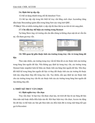Giáo trình CSDL ACCESS
3.6. Định thứ tự sắp xếp
Có thể sử dụng nhanh trong chế độ datasheet View .
Có thể tạo sắp xếp trong khi thiết kế truy vấn bằng cách chọn Ascending (tăng
dần) hoặc Descending (giám dần) trong hàng Sort của vùng lưới QBE .
 Chú ý: Nếu có nhiều trường định vị sắp xếp thì theo thứ tự ưu tiên từ trái sang phải.
3.7. Che dấu hay thể hiện các trƣờng trong Dynaset
Tại hàng Show ứng với trường cần che dấu chúng ta không chọn mặt dù nó vẫn tồn
tại, vẫn tham gia truy vấn.
3.8. Mối quan hệ giữa thuộc tình của trƣờng trong truy vấn và trong bảng dữ
liệu
Theo mặc nhiên, các trường trong truy vấn kế thừa tất cả các thuộc tính của trường
trong bảng làm nguồn dữ liệu. Nếu không quy định lại trong truy vấn, các trường trong
Dynaset hoặc snapshot luôn kế thừa các thuộc tính của bảng làm nguồn dữ liệu. Nếu thay
đổi thiết kế trong bảng làm nguồn dữ liệu và thay đổi thuộc tính của các trường thì thuộc
tính này cũng được thay đổi trong truy vấn. Tuy nhiên, nếu quy định lại các thuộc tính
cho các trường trong truy vấn thì các thuộc tính của các trường trong bảng làm nguồn dữ
liệu không thay đổi.
4. THIẾT KẾ TRUY VẤN CHỌN
4.1. Định nghĩa truy vấn chọn
Truy vấn chọn là loại truy vấn được chọn lựa, rút trích dữ liệu từ các bảng dữ liệu
thỏa mãn một hoặc nhiều điều kiện nào đó. Khi thực hiện truy vấn chọn, Access tác động
lên dữ liệu và thể hiện các bản ghi thoả mãn các điều kiện đăt ra trong một bảng kết quả
gọi là Recordset.
 