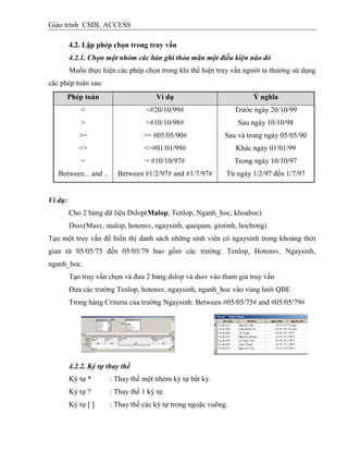 Giáo trình CSDL ACCESS
4.2. Lập phép chọn trong truy vấn
4.2.1. Chọn một nhóm các bản ghi thỏa mãn một điều kiện nào đó
Muốn thực hiện các phép chọn trong khi thể hiện truy vấn người ta thường sử dụng
các phép toán sau:
Phép toán Vì dụ Ý nghĩa
<
>
>=
<>
=
<#20/10/99#
>#10/10/98#
>= #05/05/90#
<>#01/01/99#
= #10/10/97#
Trước ngày 20/10/99
Sau ngày 10/10/98
Sau và trong ngày 05/05/90
Khác ngày 01/01/99
Trong ngày 10/10/97
Between... and .. Between #1/2/97# and #1/7/97# Từ ngày 1/2/97 đến 1/7/97
Ví dụ:
Cho 2 bảng dữ liệu Dslop(Malop, Tenlop, Nganh_hoc, khoahoc)
Dssv(Masv, malop, hotensv, ngaysinh, quequan, giotinh, hocbong)
Tạo một truy vấn để hiển thị danh sách những sinh viên có ngaysinh trong khoảng thời
gian từ 05/05/75 đến 05/05/79 bao gồm các trường: Tenlop, Hotensv, Ngaysinh,
nganh_hoc.
Tạo truy vấn chọn và đưa 2 bảng dslop và dssv vào tham gia truy vấn
Đưa các trường Tenlop, hotensv, ngaysinh, nganh_hoc vào vùng lưới QBE
Trong hàng Criteria của trường Ngaysinh: Between #05/05/75# and #05/05/79#
4.2.2. Ký tự thay thế
Ký tự * : Thay thế một nhóm ký tự bất kỳ.
Ký tự ? : Thay thế 1 ký tự.
Ký tự [ ] : Thay thế các ký tự trong ngoặc vuông.
 