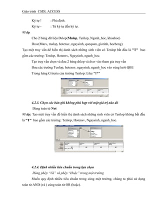 Giáo trình CSDL ACCESS
Ký tự ! : Phủ định.
Ký tự - : Từ ký tự đến ký tự.
Ví dụ
Cho 2 bảng dữ liệu Dslop(Malop, Tenlop, Nganh_hoc, khoahoc)
Dssv(Masv, malop, hotensv, ngaysinh, quequan, giotinh, hocbong)
Tạo một truy vấn để hiển thị danh sách những sinh viên có Tenlop bắt đầu là "T" bao
gồm các trường: Tenlop, Hotensv, Ngaysinh, nganh_hoc.
Tạo truy vấn chọn và đưa 2 bảng dslop và dssv vào tham gia truy vấn
Đưa các trường Tenlop, hotensv, ngaysinh, nganh_hoc vào vùng lưới QBE
Trong hàng Criteria của trường Tenlop: Like "T*"
4.2.3. Chọn các bản ghi không phù hợp với một giá trị nào đó
Dùng toán tử Not
Ví dụ: Tạo một truy vấn để hiển thị danh sách những sinh viên có Tenlop không bắt đầu
là "T" bao gồm các trường: Tenlop, Hotensv, Ngaysinh, nganh_hoc.
4.2.4. Định nhiều tiêu chuẩn trong lựa chọn
Dùng phép “Và” và phép “Hoặc” trong một trường
Muốn quy định nhiều tiêu chuẩn trong cùng một trường, chúng ta phải sử dụng
toán tử AND (và ) cùng toán tử OR (hoặc).
 