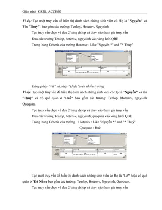 Giáo trình CSDL ACCESS
Ví dụ: Tạo một truy vấn để hiển thị danh sách những sinh viên có Họ là "Nguyễn" và
Tên "Thuỷ" bao gồm các trường: Tenlop, Hotensv, Ngaysinh.
Tạo truy vấn chọn và đưa 2 bảng dslop và dssv vào tham gia truy vấn
Đưa các trường Tenlop, hotensv, ngaysinh vào vùng lưới QBE
Trong hàng Criteria của trường Hotensv : Like "Nguyễn *" and "* Thuỷ"
Dùng phép “Và” và phép “Hoặc”trên nhiều trường
Ví dụ: Tạo một truy vấn để hiển thị danh sách những sinh viên có Họ là "Nguyễn" và tên
"Thuỷ" và có quê quán ở "Huế" bao gồm các trường: Tenlop, Hotensv, ngaysinh
Quequan.
Tạo truy vấn chọn và đưa 2 bảng dslop và dssv vào tham gia truy vấn
Đưa các trường Tenlop, hotensv, ngaysinh, quequan vào vùng lưới QBE
Trong hàng Criteria của trường Hotensv : Like "Nguyễn *" and "* Thuỷ"
Quequan : Huế
Tạo một truy vấn để hiển thị danh sách những sinh viên có Họ là "Lê" hoặc có quê
quán ở "Đà Nẵng bao gồm các trường: Tenlop, Hotensv, Ngaysinh, Quequan.
Tạo truy vấn chọn và đưa 2 bảng dslop và dssv vào tham gia truy vấn
 