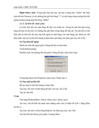 Giáo trình CSDL ACCESS
Right Outer Join: Trong kiểu liên kết này, dữ liệu ở bảng bên "nhiều" thể hiện
toàn bộ trên Dynaset và chỉ những bản ghi bên bảng "1" có nội dung trong trường liên kết
giống trường tương ứng bên bảng "nhiều".
5.1.3. Tự liên kết (Seft join)
Là kiểu liên kết của một bảng dữ liệu với chính nó. Trong đó một bản ghi trong
bảng dữ liệu sẽ liên kết với những bản ghi khác trong bảng dữ liệu đó. Tự liên kết có thể
hiểu như là liên kết nội hay liên kết ngoại từ một bảng vào một bảng sao chính nó. Để
thực hiện việc tạo tự liên kết chúng ta phải đưa một bảng vào tham gia truy vấn 2 lần.
5.2.Tạo liên kết ngoại
Muốn tạo liên kết ngoại giữa 2 bảng dữ liệu ta thực hiện
Tools/Relationships
Double click vào đường liên kết giữa 2 bảng dữ liệu, chọn Join Type
Trong hộp thoại Join Properties chọn mục 2 hoặc mục 3.
5.3.Tạo một tự liên kết
Để tạo một tự liên kết chúng ta thực hiện
Tạo truy vấn mới và đưa bảng dữ liệu vào truy vấn 2 lần
Tạo các liên kết
Ví dụ:
Cho bảng Dsdiem(Masv, Hoten, Diem_lan1, Diem_lan2)
Tạo truy vấn để hiển thị danh sách những sinh viên có điểm thi Lần 1 bằng điểm
thi lần 2...
Tạo truy vấn mới và đưa bảng Dsdiem vào tham gia truy vấn 2 lần
Tạo liên kết nội (Inner join) giữa 2 trường Masv
 