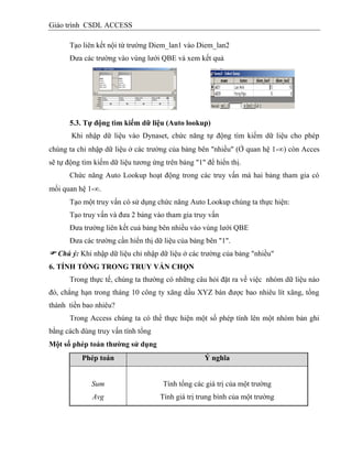 Giáo trình CSDL ACCESS
Tạo liên kết nội từ trường Diem_lan1 vào Diem_lan2
Đưa các trường vào vùng lưới QBE và xem kết quả
5.3. Tự động tím kiếm dữ liệu (Auto lookup)
Khi nhập dữ liệu vào Dynaset, chức năng tự động tìm kiếm dữ liệu cho phép
chúng ta chỉ nhập dữ liệu ở các trường của bảng bên "nhiều" (Ở quan hệ 1-) còn Acces
sẽ tự động tìm kiếm dữ liệu tương ứng trên bảng "1" để hiển thị.
Chức năng Auto Lookup hoạt động trong các truy vấn mà hai bảng tham gia có
mối quan hệ 1-.
Tạo một truy vấn có sử dụng chức năng Auto Lookup chúng ta thực hiện:
Tạo truy vấn và đưa 2 bảng vào tham gia truy vấn
Đưa trường liên kết cuả bảng bên nhiều vào vùng lưới QBE
Đưa các trường cần hiển thị dữ liệu của bảng bên "1".
 Chú ý: Khi nhập dữ liệu chỉ nhập dữ liệu ở các trường của bảng "nhiều"
6. TÍNH TỔNG TRONG TRUY VẤN CHỌN
Trong thực tế, chúng ta thường có những câu hỏi đặt ra về việc nhóm dữ liệu nào
đó, chẳng hạn trong tháng 10 công ty xăng dầu XYZ bán được bao nhiêu lít xăng, tổng
thành tiền bao nhiêu?
Trong Access chúng ta có thể thực hiện một số phép tính lên một nhóm bản ghi
bằng cách dùng truy vấn tính tổng
Một số phép toán thƣờng sử dụng
Phép toán Ý nghĩa
Sum
Avg
Tính tổng các giá trị của một trường
Tính giá trị trung bình của một trường
 
