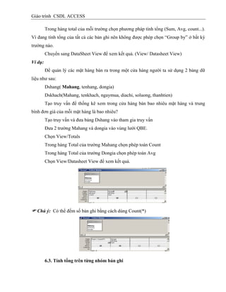 Giáo trình CSDL ACCESS
Trong hàng total của mỗi trường chọn phương pháp tính tổng (Sum, Avg, count...).
Vì đang tính tổng của tất cả các bản ghi nên không được phép chọn “Group by” ở bất kỳ
trường nào.
Chuyển sang DataSheet View để xem kết quả. (View/ Datasheet View)
Ví dụ:
Để quản lý các mặt hàng bán ra trong một cửa hàng người ta sử dụng 2 bảng dữ
liệu như sau:
Dshang( Mahang, tenhang, dongia)
Dskhach(Mahang, tenkhach, ngaymua, diachi, soluong, thanhtien)
Tạo truy vấn để thống kê xem trong cửa hàng bán bao nhiêu mặt hàng và trung
bình đơn giá của mỗi mặt hàng là bao nhiêu?
Tạo truy vấn và đưa bảng Dshang vào tham gia truy vấn
Đưa 2 trường Mahang và dongia vào vùng lưới QBE.
Chọn View/Totals
Trong hàng Total của trường Mahang chọn phép toán Count
Trong hàng Total của trường Dongia chọn phép toán Avg
Chọn View/Datasheet View để xem kết quả.
 Chú ý: Có thể đếm số bản ghi bằng cách dùng Count(*)
6.3. Tình tổng trên từng nhóm bản ghi
 