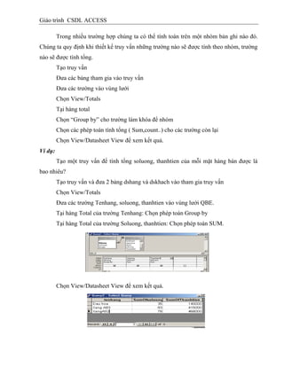 Giáo trình CSDL ACCESS
Trong nhiều trường hợp chúng ta có thể tính toán trên một nhóm bản ghi nào đó.
Chúng ta quy định khi thiết kế truy vấn những trường nào sẽ được tính theo nhóm, trường
nào sẽ được tính tổng.
Tạo truy vấn
Đưa các bảng tham gia vào truy vấn
Đưa các trường vào vùng lưới
Chọn View/Totals
Tại hàng total
Chọn “Group by” cho trường làm khóa để nhóm
Chọn các phép toán tính tổng ( Sum,count..) cho các trường còn lại
Chọn View/Datasheet View để xem kết quả.
Ví dụ:
Tạo một truy vấn để tính tổng soluong, thanhtien của mỗi mặt hàng bán được là
bao nhiêu?
Tạo truy vấn và đưa 2 bảng dshang và dskhach vào tham gia truy vấn
Chọn View/Totals
Đưa các trường Tenhang, soluong, thanhtien vào vùng lưới QBE.
Tại hàng Total của trường Tenhang: Chọn phép toán Group by
Tại hàng Total của trường Soluong, thanhtien: Chọn phép toán SUM.
Chọn View/Datasheet View để xem kết quả.
 