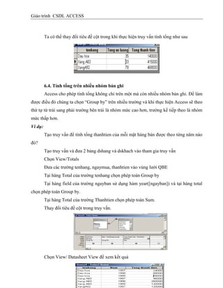 Giáo trình CSDL ACCESS
Ta có thể thay đổi tiêu đề cột trong khi thực hiện truy vấn tính tổng như sau
6.4. Tình tổng trên nhiều nhóm bản ghi
Access cho phép tính tổng không chỉ trên một mà còn nhiều nhóm bản ghi. Để làm
được điều đó chúng ta chọn “Group by” trên nhiều trường và khi thực hiện Access sẽ theo
thứ tự từ trái sang phải trường bên trái là nhóm mức cao hơn, trường kế tiếp theo là nhóm
mức thấp hơn.
Ví dụ:
Tạo truy vấn để tính tổng thanhtien của mỗi mặt hàng bán được theo từng năm nào
đó?
Tạo truy vấn và đưa 2 bảng dshang và dskhach vào tham gia truy vấn
Chọn View/Totals
Đưa các trường tenhang, ngaymua, thanhtien vào vùng lưới QBE
Tại hàng Total của trường tenhang chọn phép toán Group by
Tại hàng field của trường ngayban sử dụng hàm year([ngayban]) và tại hàng total
chọn phép toán Group by.
Tại hàng Total của trường Thanhtien chọn phép toán Sum.
Thay đổi tiêu đề cột trong truy vấn.
Chọn View/ Datasheet View để xem kết quả
 