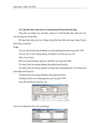 Giáo trình CSDL ACCESS
6.5. Lập biểu thức chọn cho các trƣờng dùng để nhóm khi tình tổng
Cũng như với những truy vấn khác, chúng ta có thể lập biểu thức chọn cho truy
vấn tính tổng theo từng nhóm.
Để thực hiện công việc này, chúng ta lập biểu thức điều kiện ngay hàng Criteria
của trường “group by”.
Ví dụ:
Tạo truy vấn để tính tổng thanhtien của mỗi mặt hàng bán được trong năm 1999.
Tạo truy vấn và đưa 2 bảng dshang và dskhach vào tham gia truy vấn
Chọn View/Totals
Đưa các trường tenhang, ngaymua, thanhtien vào vùng lưới QBE
Tại hàng Total của trường tenhang chọn phép toán Group by
Tại hàng field của trường ngayban sử dụng hàm year([ngayban]) và tại hàng total
chọn phép toán Group by.
Tại hàng Total của trường Thanhtien chọn phép toán Sum.
Tại hàng Criteria của trường ngaymua: gõ vào giá trị 1999
Thay đổi tiêu đề cột trong truy vấn.
Chọn View/ Datasheet View để xem kết quả
 