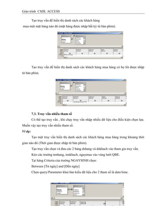Giáo trình CSDL ACCESS
Tạo truy vấn để hiển thị danh sách các khách hàng
mua một mặt hàng nào đó (mặt hàng được nhập bất kỳ từ bàn phím).
Tạo truy vấn để hiển thị danh sách các khách hàng mua hàng có họ lót được nhập
từ bàn phím.
7.3. Truy vấn nhiều tham số
Có thể tạo truy vấn , khi chạy truy vấn nhập nhiều dữ liệu cho điều kiện chọn lựa.
Muốn vậy tạo truy vấn nhiều tham số.
Ví dụ:
Tạo một truy vấn hiển thị danh sách các khách hàng mua hàng trong khoảng thời
gian nào đó (Thời gian được nhập từ bàn phím).
Tạo truy vấn chọn và đưa các 2 bảng dshang và dskhach vào tham gia truy vấn.
Kéo các trường tenhang, tenkhach, ngaymua vào vùng lưới QBE.
Tại hàng Criteria của trường NGAYSINH chọn:
Between [Từ ngày] and [Đến ngày]
Chọn query/Parameter khai báo kiểu dữ liệu cho 2 tham số là date/time.
 